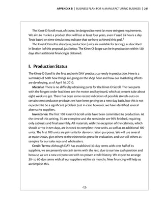 Appendix B  | business plan for a manufacturing business |  241




   The Kinet-O-Scroll must, of course, be designed to meet far more stringent requirements.
We aim to market a product that will last at least four years, even if used 24 hours a day.
Tests based on time simulations indicate that we have achieved this goal.2
   The Kinet-O-Scroll is already in production (units are available for testing), as described
in Section I of this proposal, just below. The Kinet-O-Scope can be in production within 120
days after additional financing is obtained.



I.	 Production Status
The Kinet-O-Scroll is the first and only DAY product currently in production. Here is a
summary of both how things are going on the shop floor and how our marketing efforts
are developing, as of April 16, 2010.
   Material: There is no difficulty obtaining parts for the Kinet-O-Scroll. The two parts
with the longest order lead time are the motor and keyboard, which at present take about
eight weeks to get. There has been some recent indication of possible stretch-outs on
certain semiconductor products we have been getting on a next-day basis, but this is not
expected to be a significant problem. Just in case, however, we have identified several
alternative suppliers.
   Inventories: The first 100 Kinet-O-Scroll units have been committed to production. At
the time of this writing, 35 are complete and the remainder are 90% finished, requiring
only cabinets and final assembly. All materials, with the exception of the cabinets, which
should arrive in ten days, are in stock to complete these units, as well as an additional 100
units. The first 100 units are primarily for demonstration purposes. We will use several
at trade shows, give others to the electronics press for evaluation, and use still others as
samples for our sales reps and wholesalers.
   Credit Terms: Although DAY has established 30-day terms with over half of its
suppliers, we are presently on cash terms with the rest, due to our low cash position and
because we are a new corporation with no proven credit history. We expect to arrange
30- to 60-day terms with all our suppliers within six months. New financing will help us
accomplish this.




                                           -12-
 