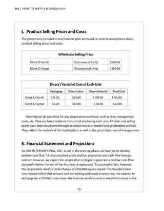 242  |  how to write a business plan




    J.	 Product Selling Prices and Costs
    The projections included in this business plan are based on several assumptions about
    product selling prices and costs.


                                 Wholesale Selling Price
          Kinet-O-Scroll                    (Commercial Unit)              $550.00
          Kinet-O-Scope                     (Recreational Unit)            $150.00



                           Direct (Variable) Cost of Each Unit
                           Packaging    Direct Labor     Direct Material    Total Cost

       Kinet-O-Scroll      $11.00          $24.00           $100.00         $135.00
       Kinet-O-Scope        $2.00           $12.00          $ 30.00          $44.00


       These figures do not allow for any corporation overhead, such as rent, management
    costs, etc. They are based solely on the cost of producing each unit. All costs and selling
    prices have been developed through extensive market research and profitability analysis.
    They reflect the realities of the marketplace, as well as the price objectives of management.



    K.	Financial Statement and Projections
    As DAY INTERNATIONAL, INC., is still in the start-up phase, we have yet to develop
    positive cash flow.3 As the attached profit and loss projection and cash flow forecast
    indicate, however, we expect the corporation to begin to generate a positive cash flow
    and profit before the end of the first year of operations. To accomplish this, however,
    the corporation needs a total infusion of $150,000 equity capital. The founders have
    contributed half of that amount and are seeking additional investors for the balance. In
    exchange for a $75,000 investment, the investor would receive a one-third interest in the


                                               -13-
 