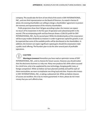 Appendix B  | business plan for a manufacturing business |  243




company. This would take the form of one-third of the stock in DAY INTERNATIONAL,
INC., and one-third representation on the Board of Directors. As noted in Section B
above, the existing shareholders are willing to design a shareholders’ agreement to protect
the interests and representation of the minority shareholders.
   Profit projections show that if all goes according to plan, the investor can expect
no return of his investment in the first year of operation and substantial profit in the
second. (The accompanying profit and loss forecast shows a $338,255 profit for DAY
INTERNATIONAL, INC., by the second year.) While the dividend policy of the corporation
will be to pay modest dividends to investors in order to generate capital for growth, it can
be expected that some of the available profits will be distributed to the shareholders. In
addition, the investor can expect significant capital gains should the corporation make
a public stock offering. The founders plan to do this after several years of profitable
operations.

         caution
           Warning to investors! Heretofore you have read an optimistic review of DAY
INTERNATIONAL, INC., and its chances for future success. However, you should realize
that the electronics business is a risky one. Many new products fail, while others succeed
for a brief time, only to be supplanted by new technology, changing public taste, or
foreign competition. While we believe we have planned carefully and well for each of
these eventualities, we want to emphasize one thing loud and clear: Anyone who invests
in DAY INTERNATIONAL, INC., is taking a substantial risk. While we believe chances
of success are excellent, this is by no means guaranteed. In short, please do not invest
money that you can’t afford to lose.




                                          -14-
 