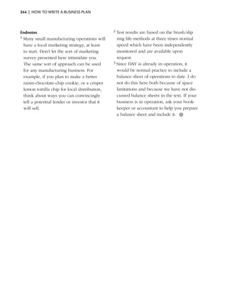244  |  how to write a business plan



Endnotes                                        2 Test results are based on the brush/slip
1 Many small manufacturing operations will        ring life-methods at three times normal
  have a local marketing strategy, at least       speed which have been independently
  to start. Don’t let the sort of marketing       monitored and are available upon
  survey presented here intimidate you.           request.
  The same sort of approach can be used         3 Since DAY is already in operation, it

  for any manufacturing business. For             would be normal practice to include a
  example, if you plan to make a better           balance sheet of operations to date. I do
  raisin-chocolate-chip cookie, or a crisper      not do this here both because of space
  lemon tortilla chip for local distribution,     limitations and because we have not dis-
  think about ways you can convincingly           cussed balance sheets in the text. If your
  tell a potential lender or investor that it     business is in operation, ask your book-
  will sell.                                      keeper or accountant to help you prepare
                                                  a balance sheet and include it. ●
 