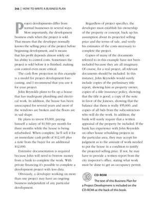 246  |  how to write a business plan




P
       roject developments differ from             Regardless of project specifics, the
       normal businesses in several ways.       developer must establish his ownership
       Most impor­antly, the development
                    t                           of the property or concept, back up his
business ends when the project is sold.         assumption about its projected selling
That means that the developer normally          price and the terms of sale, and verify
knows the selling price of the project before   his estimates of the costs necessary to
beginning development, and it means             complete the project.
that his profit depends almost solely on           Copies of many of the documents
his ability to control costs. Sometimes the     referred to in this example have not been
project is sold before it is finished, making   included because they are all imaginary.
cost control even more critical.                Of course, for a real project, all relevant
   The cash flow projection in this example     documents should be included. In this
is a model for project development fore-        instance, John Reynolds would surely
casting, and I recommend that you use it        include copies of the preliminary title
for your project.                               report, showing him as property owner;
   John Reynolds plans to fix up a house        copies of a title insurance policy, showing
that has inadequate plumbing and electri-       that the title is good; a copy of the note
cal work. In addition, the house has been       in favor of the Joneses, showing that the
unoccupied for several years and most of        balance due them is really $55,000; and
the windows are broken and the floors are       copies of all bids from the subcontractors
in sad shape.                                   who will do the work. In addition, the
   He plans to invest $5,000, paying            bank will surely require that a written
himself a salary of $1,500 per month for        appraisal of the property be included. If the
three months while the house is being           bank has experience with John Reynolds
refurbished. When complete, he’ll sell it for   on other house rebuilding projects in
an immediate cash profit of $12,445 plus        the particular area, they may accept his
a note from the buyer for an additional         judgment as to the amount of work needed
$12,000.                                        to put the house in a condition to justify
   Extensive documentation is required          the projected selling price. If not, he may
because John will need to borrow money          have to provide a written report from the
from a bank to complete the work. With          city inspector’s office, stating what work
private financing it’s possible to complete a   must be done to get an occupancy permit.
development project with less data.
   Obviously, a developer working on more                cd-rom
than one project may have an ongoing
                                                          The text of this Business Plan for
business independent of any particular
                                                a Project Development is included on the
development.
                                                CD‑ROM at the back of this book.
 