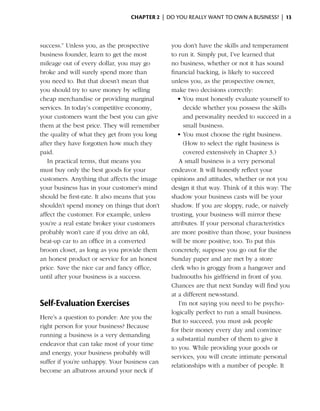 Chapter 2  | do you really want to own a business? |  13



success.” Unless you, as the prospective       you don’t have the skills and temperament
business founder, learn to get the most        to run it. Simply put, I’ve learned that
mileage out of every dollar, you may go        no business, whether or not it has sound
broke and will surely spend more than          financial backing, is likely to succeed
you need to. But that doesn’t mean that        unless you, as the prospective owner,
you should try to save money by selling        make two decisions correctly:
cheap merchandise or providing marginal           •	You must honestly evaluate yourself to
services. In today’s competitive economy,           decide whether you possess the skills
your customers want the best you can give           and personality needed to succeed in a
them at the best price. They will remember          small business.
the quality of what they get from you long        •	You must choose the right business.
after they have forgotten how much they             (How to select the right business is
paid.                                               covered extensively in Chapter 3.)
   In practical terms, that means you             A small business is a very personal
must buy only the best goods for your          endeavor. It will honestly reflect your
customers. Anything that affects the image     opinions and attitudes, whether or not you
your business has in your customer’s mind      design it that way. Think of it this way: The
should be first-rate. It also means that you   shadow your business casts will be your
shouldn’t spend money on things that don’t     shadow. If you are sloppy, rude, or naively
affect the customer. For example, unless       trusting, your business will mirror these
you’re a real estate broker your customers     attributes. If your personal characteristics
probably won’t care if you drive an old,       are more positive than those, your business
beat-up car to an office in a converted        will be more positive, too. To put this
broom closet, as long as you provide them      concretely, suppose you go out for the
an honest product or service for an honest     Sunday paper and are met by a store
price. Save the nice car and fancy office,     clerk who is groggy from a hangover and
until after your business is a success.        badmouths his girlfriend in front of you.
                                               Chances are that next Sunday will find you
                                               at a different newsstand.
Self-Evaluation Exercises                         I’m not saying you need to be psycho­
                                               logically perfect to run a small business.
Here’s a question to ponder: Are you the
                                               But to succeed, you must ask people
right person for your business? Because
                                               for their money every day and convince
running a business is a very demanding
                                               a substantial number of them to give it
endeavor that can take most of your time
                                               to you. While providing your goods or
and energy, your business probably will
                                               services, you will create intimate personal
suffer if you’re unhappy. Your business can
                                               relationships with a number of people. It
become an albatross around your neck if
 