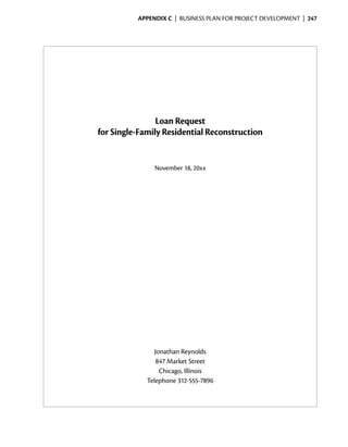 Appendix C  | business plan for project development |  247




                    Loan Request
    for Single-Family Residential Reconstruction


                   November 18, 20xx




                    Jonathan Reynolds
                     847 Market Street
                      Chicago, Illinois
                 Telephone 312-555-7896
 