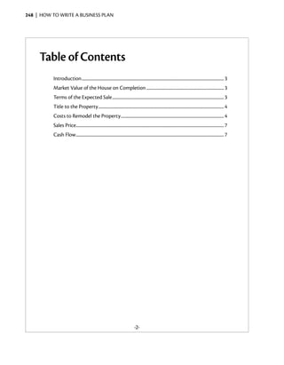 248  |  how to write a business plan




     Table of Contents
           Introduction.................................................................................................................................................. 3
           Market Value of the House on Completion................................................................................ 3
           Terms of the Expected Sale................................................................................................................... 3
           Title to the Property................................................................................................................................. 4
           Costs to Remodel the Property.......................................................................................................... 4
           Sales Price....................................................................................................................................................... 7
           Cash Flow........................................................................................................................................................ 7




                                                                                       -2-
 