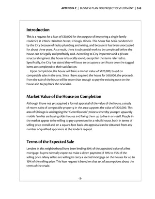 Appendix C  | business plan for project development |  249




Introduction
This is a request for a loan of $30,000 for the purpose of improving a single-family
residence at 2246½ Hamilton Street, Chicago, Illinois. This house has been condemned
by the City because of faulty plumbing and wiring, and because it has been unoccupied
for about three years. As a result, there is substantial work to be completed before the
house can be legally and profitably sold. According to City inspectors and a private
structural engineer, the house is basically sound, except for the items referred to.
Specifically, the City has stated they will issue an occupancy certificate once the tagged
items are completed to their satisfaction.
   Upon completion, the house will have a market value of $120,000, based on
comparable sales in the area. Since I have acquired the house for $60,000, the proceeds
from the sale of the house will be more than enough to pay the existing note on the
house and to pay back the new loan.



Market Value of the House on Completion
Although I have not yet acquired a formal appraisal of the value of the house, a study
of recent sales of comparable property in the area supports the value of $120,000. This
area of Chicago is undergoing the “Gentrification” process whereby younger, upwardly
mobile families are buying older houses and fixing them up to live in or resell. People in
the market appear to be willing to pay a premium for a rebuilt house, both in terms of
selling price overall and on a square-foot basis. An appraisal can be obtained from any
number of qualified appraisers at the lender’s request.



Terms of the Expected Sale
Lenders in this neighborhood have been lending 80% of the appraised value of a first
mortgage. Buyers normally expect to make a down payment of 10% to 15% of the
selling price. Many sellers are willing to carry a second mortgage on the houses for up to
10% of the selling price. This loan request is based on that set of assumptions about the
terms of the resale.


                                           -3-
 