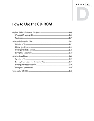 D
                                                                                                                                                                       A p p e n d i x




How to Use the CD‑ROM
Installing the Files Onto Your Computer........................................................................................256
        Windows XP, Vista, and 7 .............................................................................................................256
        Macintosh............................................................................................................................................... 257
Using the Business Plan Files.................................................................................................................. 257
        Opening a File...................................................................................................................................... 257
        Editing Your Document..................................................................................................................258
        Printing Out the Document.........................................................................................................258
        Saving Your Document...................................................................................................................258
Using the Spreadsheets.............................................................................................................................258
        Opening a File...................................................................................................................................... 259
        Entering Information Into the Spreadsheet......................................................................... 259
        Printing Out the Spreadsheet...................................................................................................... 259
        Saving Your Spreadsheet................................................................................................................ 259
Forms on the CD‑ROM.............................................................................................................................260
 