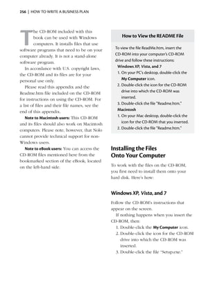 256  |  how to write a business plan




T
         he CD-ROM included with this
         book can be used with Windows                How to View the README File
         computers. It installs files that use
software programs that need to be on your          To view the file ReadMe.htm, insert the
computer already. It is not a stand-alone          CD‑ROM into your computer’s CD‑ROM
software program.                                  drive and follow these instructions:
   In accordance with U.S. copyright laws,          Windows XP, Vista, and 7
the CD-ROM and its files are for your               1.	On your PC’s desktop, double-click the
personal use only.                                     My Computer icon.
   Please read this appendix and the                2.	Double-click the icon for the CD-ROM
Readme.htm file included on the CD-ROM                 drive into which the CD-ROM was
for instructions on using the CD-ROM. For              inserted.
a list of files and their file names, see the       3.	Double-click the file “Readme.htm.”
end of this appendix.                               Macintosh
   Note to Macintosh users: This CD-ROM             1.	On your Mac desktop, double-click the
and its files should also work on Macintosh            icon for the CD-ROM that you inserted.
computers. Please note, however, that Nolo          2.	Double-click the file “Readme.htm.”
cannot provide technical support for non-
Windows users.
   Note to eBook users: You can access the       Installing the Files
CD-ROM files mentioned here from the             Onto Your Computer
bookmarked section of the eBook, located
on the left-hand side.                           To work with the files on the CD-ROM,
                                                 you first need to install them onto your
                                                 hard disk. Here’s how:


                                                 Windows XP, Vista, and 7
                                                 Follow the CD-ROM’s instructions that
                                                 appear on the screen.
                                                   If nothing happens when you insert the
                                                 CD-ROM, then:
                                                   1.	Double-click the My Computer icon.
                                                   2.	Double-click the icon for the CD-ROM
                                                      drive into which the CD-ROM was
                                                      inserted.
                                                   3.	Double-click the file “Setup.exe.”
 