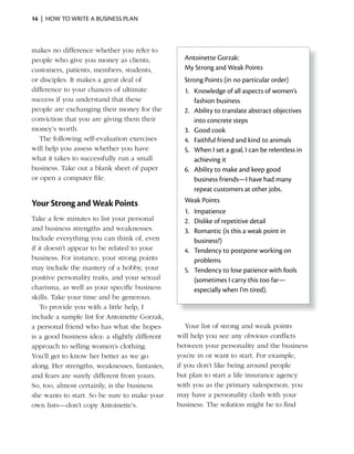 14 | HOW TO WRITE A BUSINESS PLAN



makes no difference whether you refer to
people who give you money as clients,             Antoinette Gorzak:
customers, patients, members, students,           My Strong and Weak Points
or disciples. It makes a great deal of            Strong Points (in no particular order)
difference to your chances of ultimate            1. Knowledge of all aspects of women’s
success if you understand that these                 fashion business
people are exchanging their money for the         2. Ability to translate abstract objectives
conviction that you are giving them their            into concrete steps
money’s worth.                                    3. Good cook
   The following self-evaluation exercises        4. Faithful friend and kind to animals
will help you assess whether you have             5. When I set a goal, I can be relentless in
what it takes to successfully run a small            achieving it
business. Take out a blank sheet of paper         6. Ability to make and keep good
or open a computer file.                             business friends—I have had many
                                                     repeat customers at other jobs.
Your Strong and Weak Points                       Weak Points
                                                  1. Impatience
Take a few minutes to list your personal          2. Dislike of repetitive detail
and business strengths and weaknesses.            3. Romantic (is this a weak point in
Include everything you can think of, even            business?)
if it doesn’t appear to be related to your        4. Tendency to postpone working on
business. For instance, your strong points           problems
may include the mastery of a hobby, your          5. Tendency to lose patience with fools
positive personality traits, and your sexual         (sometimes I carry this too far—
charisma, as well as your specific business          especially when I’m tired).
skills. Take your time and be generous.
    To provide you with a little help, I
include a sample list for Antoinette Gorzak,
a personal friend who has what she hopes           Your list of strong and weak points
is a good business idea: a slightly different   will help you see any obvious conflicts
approach to selling women’s clothing.           between your personality and the business
You’ll get to know her better as we go          you’re in or want to start. For example,
along. Her strengths, weaknesses, fantasies,    if you don’t like being around people
and fears are surely different from yours.      but plan to start a life insurance agency
So, too, almost certainly, is the business      with you as the primary salesperson, you
she wants to start. So be sure to make your     may have a personality clash with your
own lists—don’t copy Antoinette’s.              business. The solution might be to find
 
