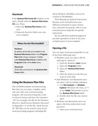 Appendix D  | how to use the cd-rom |  257




Macintosh                                          Word, Windows WordPad, and recent
                                                   versions of WordPerfect.
If the Business Plan Forms CD window is not           The following are general instructions.
open, double-click the Business Plan Forms         Because each word processor uses
CD icon. Then:                                     different commands to open, format,
   1.	Select the Business Plan Forms folder        save, and print documents, refer to your
      icon.                                        word processor’s help file for specific
   2.	Drag and drop the folder icon onto           instructions.
      your computer.                                  Do not call Nolo’s technical support if
                                                   you have questions on how to use your
                                                   word processor or your computer.
      Where Are the Files Installed?

  Windows                                          Opening a File
  By default, all the files are installed to the   You can open word processing files in any
  Business Plan Forms folder in the Program        of the three following ways:
  Files folder of your computer. A folder             •	Windows users can open a file by
  called Business Plan Forms is added to the            selecting its “shortcut.”
  Programs folder of the Start menu.                     3.	 Click the Windows Start button.
                                                         4.	 Open the Programs folder.
  Macintosh
                                                         5.	 Open the Business Plan Forms
  All the files are located in the Business Plan
                                                             folder.
  Forms folder.
                                                         6.	 Click the shortcut to the file you
                                                             want to work with.
                                                      •	Both Windows and Macintosh users
Using the Business Plan Files                           can open a file by double-clicking it.
                                                         1.	 Use My Computer or Windows
The CD-ROM includes word processing
                                                             Explorer (Windows XP, Vista, or 7)
files that you can open, complete, print,
                                                             or the Finder (Macintosh) to go to
and save with your word processing
                                                             the Business Plan Forms folder.
program. All word processing files come
                                                         2.	 Double-click the file you want to
in rich text format and have the extension
                                                             open.
“.rtf.” For example, the file for the Business
                                                      •	Windows and Macintosh users can
Plan for a Small Service Business discussed
                                                        open a file from within their word
in Appendix 1 is on the file “Small Service.
                                                        processor.
rtf.” RTF files can be read by most recent
                                                         1.	 Open your word processor.
word processing programs including MS
 