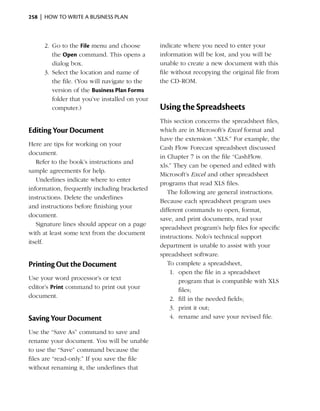 258  |  how to write a business plan



     2.	 Go to the File menu and choose         indicate where you need to enter your
         the Open command. This opens a         information will be lost, and you will be
         dialog box.                            unable to create a new document with this
     3.	 Select the location and name of        file without recopying the original file from
         the file. (You will navigate to the    the CD-ROM.
         version of the Business Plan Forms
         folder that you’ve installed on your
         computer.)                             Using the Spreadsheets
                                                This section concerns the spreadsheet files,
Editing Your Document                           which are in Microsoft’s Excel format and
                                                have the extension “.XLS.” For example, the
Here are tips for working on your
                                                Cash Flow Forecast spreadsheet discussed
document.
                                                in Chapter 7 is on the file “CashFlow.
   Refer to the book’s instructions and
                                                xls.” They can be opened and edited with
sample agreements for help.
                                                Microsoft’s Excel and other spreadsheet
   Underlines indicate where to enter
                                                programs that read XLS files.
information, frequently including bracketed
                                                   The following are general instructions.
instructions. Delete the underlines
                                                Because each spreadsheet program uses
and instructions before finishing your
                                                different commands to open, format,
document.
                                                save, and print documents, read your
   Signature lines should appear on a page
                                                spreadsheet program’s help files for specific
with at least some text from the document
                                                instructions. Nolo’s technical support
itself.
                                                department is unable to assist with your
                                                spreadsheet software.
Printing Out the Document                          To complete a spreadsheet,
                                                    1.	 open the file in a spreadsheet
Use your word processor’s or text                       program that is compatible with XLS
editor’s Print command to print out your                files;
document.                                           2.	 fill in the needed fields;
                                                    3.	 print it out;
Saving Your Document                                4.	 rename and save your revised file.

Use the “Save As” command to save and
rename your document. You will be unable
to use the “Save” command because the
files are “read-only.” If you save the file
without renaming it, the underlines that
 