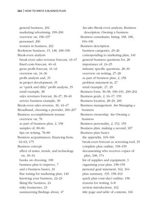 262 | How to write a business plan




 general business, 202                       See also Break-even analysis; Business
 marketing/advertising, 199–200                description; Owning a business
 overview on, 196–197                       Business consultants, hiring, 168, 186,
 personnel, 200                              194–196
 women in business, 202                     Business description
Bookstore business, 15, 138, 189–190         business categories, 25–26
Break-even analysis                          corresponding to marketing plan, 140
 break-even sales revenue forecast, 43–47    general business questions for, 28
 fixed costs forecast, 40–41                 importance of, 24–25
 gross profit forecast, 41–43                industry specific questions, 28–30
 overview on, 34–36                          overview on writing, 27–28
 profit analysis and, 35                     as part of business plan, 2, 158
 in project development, 35                  problem statement in, 27
 as “quick and dirty” profit analysis, 35    retail example, 27, 29
 retail example, 38                         Business form, 56–58, 190–191, 200–202
 sales revenues forecast, 36–37, 39–40      Business goals, 2, 16–17, 159
 service business example, 39               Business location, 28–29, 200
Break-even sales revenue, 36, 43–47         Business management. See Managing a
Broadband, choosing a provider, 206–207      business
Business accomplishment resume              Business ownership. See Owning a
 overview on, 78                             business
 as part of business plan, 2, 158           Business personality, 2, 152, 159
 samples of, 80–84                          Business plan, making a second, 187
 tips on writing, 78–80                     Business plan basics
Business acquaintances, financing from,      the appendix, 165–166
 62–63, 175                                  break-even forecast as screening tool, 35
Business concept                             complete plan outline, 158–159
 affect of tastes, trends, and technology    documenting who receives copies of
   on, 30–34                                   plan, 168, 174
 books on choosing, 198                      list of supplies and equipment, 3
 business plan to improve, 7                 organizing your plan, 158–159
 and e-business basics, 33                   personal goal statement, 162, 164
 fine tuning for marketing plan, 140         plan summary, 135, 158–163
 knowing your business, 22–23                quick plan (one-day) outline, 158
 liking the business, 24                     reasons for writing, 6–8
 risky businesses, 23                        section introductions, 162
 summarizing findings about, 47              title page and table of contents, 166
 