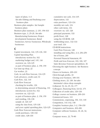 index | 263




 types of plans, 1–3                          cumulative net cash, 134–135
 See also Editing and finalizing your         depreciation, 133
  business plan                               extra purchases, 133–134
Business plan samples. See Sample             monthly net cash, 134
 business plans                               other cash items, 134
Business plan summary, 2, 135, 158–163        overview on, 125, 128
Business type, 3, 25–26. See also             principal payments, 133
 Manufacturing businesses; Project            profit/(loss), 128
 development businesses; Retail               using the CD-ROM, 128
 businesses; Service businesses; Wholesale    withholding taxes, 132–133
 businesses                                   year total, 134
                                             CD-ROM instructions
C                                             Cash Flow Forecast, 128
Capital investment, 122, 135–136, 160         installing and using files, 2–3, 256–259
Capital Spending Plan                         list of forms, 260
 introductory section for, 162                Personal Financial Statement, 85
 marketing budget and, 145, 146               Profit and Loss Forecast, 103, 106, 107
 overview on, 123–125                         Sales Revenue Forecast spreadsheet, 36
 as part of business plan, 2, 158, 159       Choosing the right business. See Business
Car tune-up shop, 22                          concept
Car washes, 23                               Classes in business, 209–210
Cash, in cash flow forecast, 134–135         Click-through profits, 33
Cash advances, credit card, 61               Closing your business, 189–191
Cash flow, 122, 149                          Clothing stores, 23, 138. See also
Cash Flow Forecast                            Antoinette’s dress shop example
 checking for trouble, 136                   Collateral, 53, 64, 65, 93, 177
 in determining amount of financing, 116     Colleagues, financing from, 62–63, 175
 introductory section for, 162               Collection of credit sales, 129–130
 overview on, 122–123                        College courses on business, 209–210
 as part of business plan, 2, 158, 159       Commercial leases, 111
 and retailing, 136–138                      Commissions, expensing, 106, 110, 118
 sample of, 126–127                          Competition, 141–142, 148
 using the data from, 135–136                Complete business plan, 1–2, 158–159
 and your capital spending plan, 123–125     Computers and business, 203–206
Cash Flow Forecast instructions              Computer software business, 18, 26, 32,
 credit purchases, 130–132                    113
 credit sales, 128–130                       Computer stores, 23, 79–80
 