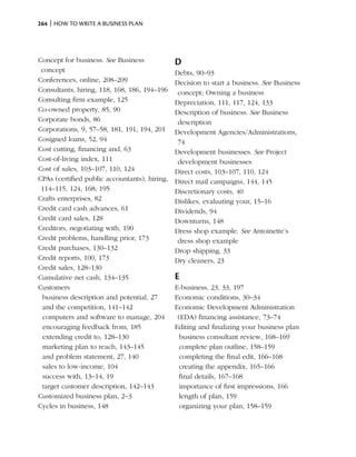 264 | How to write a business plan




Concept for business. See Business             D
 concept                                       Debts, 90–93
Conferences, online, 208–209                   Decision to start a business. See Business
Consultants, hiring, 118, 168, 186, 194–196     concept; Owning a business
Consulting firm example, 125                   Depreciation, 111, 117, 124, 133
Co-owned property, 85, 90                      Description of business. See Business
Corporate bonds, 86                             description
Corporations, 9, 57–58, 181, 191, 194, 201     Development Agencies/Administrations,
Cosigned loans, 52, 94                          74
Cost cutting, financing and, 63                Development businesses. See Project
Cost-of-living index, 111                       development businesses
Cost of sales, 103–107, 110, 124               Direct costs, 103–107, 110, 124
CPAs (certified public accountants), hiring,   Direct mail campaigns, 144, 145
 114–115, 124, 168, 195                        Discretionary costs, 40
Crafts enterprises, 82                         Dislikes, evaluating your, 15–16
Credit card cash advances, 61                  Dividends, 94
Credit card sales, 128                         Downturns, 148
Creditors, negotiating with, 190               Dress shop example. See Antoinette’s
Credit problems, handling prior, 173            dress shop example
Credit purchases, 130–132                      Drop shipping, 33
Credit reports, 100, 173                       Dry cleaners, 23
Credit sales, 128–130
Cumulative net cash, 134–135                   E
Customers                                      E-business, 23, 33, 197
 business description and potential, 27        Economic conditions, 30–34
 and the competition, 141–142                  Economic Development Administration
 computers and software to manage, 204          (EDA) financing assistance, 73–74
 encouraging feedback from, 185                Editing and finalizing your business plan
 extending credit to, 128–130                    business consultant review, 168–169
 marketing plan to reach, 143–145                complete plan outline, 158–159
 and problem statement, 27, 140                  completing the final edit, 166–168
 sales to low-income, 104                        creating the appendix, 165–166
 success with, 13–14, 19                         final details, 167–168
 target customer description, 142–143            importance of first impressions, 166
Customized business plan, 2–3                    length of plan, 159
Cycles in business, 148                          organizing your plan, 158–159
 