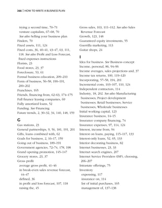 266 | How to write a business plan




  trying a second time, 70–71                Gross sales, 103, 111–112. See also Sales
  venture capitalists, 67–68, 70              Revenue Forecast
  See also Selling your business plan        Growth, 123, 148
Finders, 70                                  Guaranteed equity investments, 55
Fixed assets, 111, 124                       Guerrilla marketing, 113
Fixed costs, 36, 40–41, 43–47, 63, 111,      Guitar shops, 24
 118. See also Profit and Loss Forecast,
 fixed expenses instructions                 I
Florists, 23                                 Idea for business. See Business concept
Food stores, 23, 37                          Income, personal, 86, 94–96
Foreclosure, 53, 61                          Income averages, sales projections and, 37
Formal business education, 209–210           Income tax returns, 100, 119–120
Form of business, 56–58, 190–191,            Incorporating, 57–58, 194, 201
 200–202                                     Incremental costs, 103–107, 110, 124
Franchises, 165                              Independent contractors, 114
Friends, financing from, 62–63, 174–175      Industry, 18, 202. See also Manufacturing
Full finance leasing companies, 69            businesses; Project development
Fully amortized loans, 52                     businesses; Retail businesses; Service
Funding. See Financing                        businesses; Wholesale businesses
Future trends, 2, 30–32, 34, 140, 148, 159   Initial working capital, 123
                                             Insurance business, 14–15
G                                            Insurance company financing, 74
Gas stations, 23                             Insurance expenses, 97, 114, 124
General partnerships, 9, 56, 181, 191, 201   Interest, income from, 94
Gifts, loans combined with, 62               Interest on loans, paying, 115–117, 133
Goals for business, 2, 16–17, 159            Interest-only loans, 52, 65, 133
Going out of business, 189–191               Interior decorating business, 82
Government agencies, 72–74, 178, 198         Internet businesses, 23, 33
Grand opening promotion, 145–147             Internet search engines, 207
Grocery stores, 23, 37                       Internet Service Providers (ISP), choosing,
Gross profit                                  206–207
 average gross profit, 41–46                 Intrastate offerings, 75
 in break-even sales revenue forecast,       Inventory
  44–47                                        expensing, 117
 defined, 36                                   insurance on, 114
 in profit and loss forecast, 107, 118         list of initial purchases, 165
 raising the, 45                               management of, 137–138
 