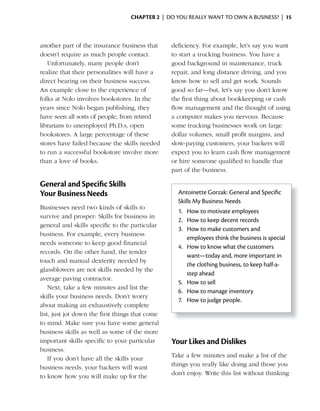 ChApter 2 | DO YOU REALLY WANT TO OWN A BUSINESS? | 15



another part of the insurance business that      deficiency. For example, let’s say you want
doesn’t require as much people contact.          to start a trucking business. You have a
   Unfortunately, many people don’t              good background in maintenance, truck
realize that their personalities will have a     repair, and long distance driving, and you
direct bearing on their business success.        know how to sell and get work. Sounds
An example close to the experience of            good so far—but, let’s say you don’t know
folks at Nolo involves bookstores. In the        the first thing about bookkeeping or cash
years since Nolo began publishing, they          flow management and the thought of using
have seen all sorts of people, from retired      a computer makes you nervous. Because
librarians to unemployed Ph.D.s, open            some trucking businesses work on large
bookstores. A large percentage of these          dollar volumes, small profit margins, and
stores have failed because the skills needed     slow-paying customers, your backers will
to run a successful bookstore involve more       expect you to learn cash flow management
than a love of books.                            or hire someone qualified to handle that
                                                 part of the business.

General and Specific Skills
Your Business Needs                                Antoinette Gorzak: General and Specific
                                                   Skills My Business Needs
Businesses need two kinds of skills to
                                                   1. How to motivate employees
survive and prosper: Skills for business in
                                                   2. How to keep decent records
general and skills specific to the particular
                                                   3. How to make customers and
business. For example, every business
                                                      employees think the business is special
needs someone to keep good financial
                                                   4. How to know what the customers
records. On the other hand, the tender
                                                      want—today and, more important in
touch and manual dexterity needed by
                                                      the clothing business, to keep half-a-
glassblowers are not skills needed by the
                                                      step ahead
average paving contractor.
                                                   5. How to sell
    Next, take a few minutes and list the
                                                   6. How to manage inventory
skills your business needs. Don’t worry
                                                   7. How to judge people.
about making an exhaustively complete
list, just jot down the first things that come
to mind. Make sure you have some general
business skills as well as some of the more
important skills specific to your particular     Your Likes and Dislikes
business.
                                                 Take a few minutes and make a list of the
    If you don’t have all the skills your
                                                 things you really like doing and those you
business needs, your backers will want
                                                 don’t enjoy. Write this list without thinking
to know how you will make up for the
 