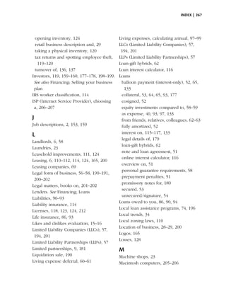 index | 267




  opening inventory, 124                     Living expenses, calculating annual, 97–99
  retail business description and, 29        LLCs (Limited Liability Companies), 57,
  taking a physical inventory, 120            194, 201
  tax returns and spotting employee theft,   LLPs (Limited Liability Partnerships), 57
   119–120                                   Loan-gift hybrids, 62
  turnover of, 136, 137                      Loan interest calculator, 116
Investors, 119, 159–160, 177–178, 198–199.   Loans
 See also Financing; Selling your business    balloon payment (interest-only), 52, 65,
 plan                                           133
IRS worker classification, 114                collateral, 53, 64, 65, 93, 177
ISP (Internet Service Provider), choosing     cosigned, 52
 a, 206–207                                   equity investments compared to, 58–59
                                              as expense, 40, 93, 97, 133
J                                             from friends, relatives, colleagues, 62–63
Job descriptions, 2, 153, 159                 fully amortized, 52
                                              interest on, 115–117, 133
L
                                              legal details of, 179
Landlords, 6, 58
                                              loan-gift hybrids, 62
Laundries, 23
                                              note and loan agreement, 51
Leasehold improvements, 111, 124
                                              online interest calculator, 116
Leasing, 6, 110–112, 114, 124, 165, 200
                                              overview on, 51
Leasing companies, 69
                                              personal guarantee requirements, 58
Legal form of business, 56–58, 190–191,
                                              prepayment penalties, 51
 200–202
                                              promissory notes for, 180
Legal matters, books on, 201–202
                                              secured, 53
Lenders. See Financing; Loans
                                              unsecured/signature, 54
Liabilities, 90–93
                                             Loans owed to you, 86, 90, 94
Liability insurance, 114
                                             Local loan assistance programs, 74, 196
Licenses, 118, 123, 124, 212
                                             Local trends, 34
Life insurance, 86, 93
                                             Local zoning laws, 110
Likes and dislikes evaluation, 15–16
                                             Location of business, 28–29, 200
Limited Liability Companies (LLCs), 57,
                                             Logos, 165
 194, 201
                                             Losses, 128
Limited Liability Partnerships (LLPs), 57
Limited partnerships, 9, 181                 M
Liquidation sale, 190                        Machine shops, 23
Living expense deferral, 60–61               Macintosh computers, 205–206
 