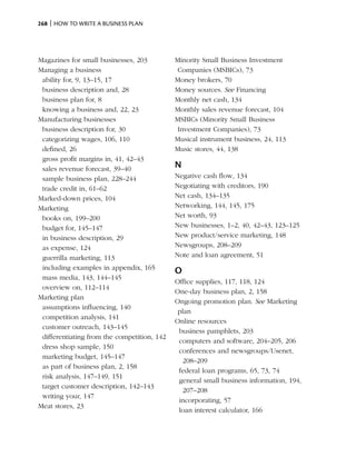 268 | How to write a business plan




Magazines for small businesses, 203          Minority Small Business Investment
Managing a business                           Companies (MSBICs), 73
 ability for, 9, 13–15, 17                   Money brokers, 70
 business description and, 28                Money sources. See Financing
 business plan for, 8                        Monthly net cash, 134
 knowing a business and, 22, 23              Monthly sales revenue forecast, 104
Manufacturing businesses                     MSBICs (Minority Small Business
 business description for, 30                 Investment Companies), 73
 categorizing wages, 106, 110                Musical instrument business, 24, 113
 defined, 26                                 Music stores, 44, 138
 gross profit margins in, 41, 42–43
 sales revenue forecast, 39–40               N
 sample business plan, 228–244               Negative cash flow, 134
 trade credit in, 61–62                      Negotiating with creditors, 190
Marked-down prices, 104                      Net cash, 134–135
Marketing                                    Networking, 144, 145, 175
 books on, 199–200                           Net worth, 93
 budget for, 145–147                         New businesses, 1–2, 40, 42–43, 123–125
 in business description, 29                 New product/service marketing, 148
 as expense, 124                             Newsgroups, 208–209
 guerrilla marketing, 113                    Note and loan agreement, 51
 including examples in appendix, 165
                                             O
 mass media, 143, 144–145
                                             Office supplies, 117, 118, 124
 overview on, 112–114
                                             One-day business plan, 2, 158
Marketing plan
                                             Ongoing promotion plan. See Marketing
 assumptions influencing, 140
                                              plan
 competition analysis, 141
                                             Online resources
 customer outreach, 143–145
                                              business pamphlets, 203
 differentiating from the competition, 142
                                              computers and software, 204–205, 206
 dress shop sample, 150
                                              conferences and newsgroups/Usenet,
 marketing budget, 145–147
                                               208–209
 as part of business plan, 2, 158
                                              federal loan programs, 65, 73, 74
 risk analysis, 147–149, 151
                                              general small business information, 194,
 target customer description, 142–143
                                               207–208
 writing your, 147
                                              incorporating, 57
Meat stores, 23
                                              loan interest calculator, 166
 