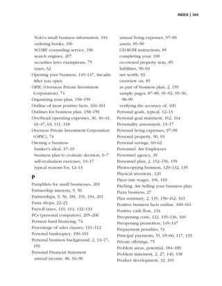 index | 269




  Nolo’s small business information, 194     annual living expenses, 97–99
  ordering books, 196                        assets, 85–90
  SCORE counseling service, 196              CD-ROM instructions, 85
  search engines, 207                        completing your, 100
  securities laws exemptions, 75             co-owned property note, 85
  taxes, 62                                  liabilities, 90–93
Opening your business, 145–147. See also     net worth, 93
 After you open                              overview on, 85
OPIC (Overseas Private Investment            as part of business plan, 2, 159
 Corporation), 74                            sample pages, 87–89, 91–92, 95–96,
Organizing your plan, 158–159                  98–99
Outline of most positive facts, 160–161      verifying the accuracy of, 100
Outlines for business plan, 158–159         Personal goals, typical, 12–13
Overhead/operating expenses, 36, 40–41,     Personal goal statement, 162, 164
 43–47, 63, 111, 118                        Personality assessment, 13–17
Overseas Private Investment Corporation     Personal living expenses, 97–99
 (OPIC), 74                                 Personal property, 90, 93
Owning a business                           Personal savings, 60–62
  banker’s ideal, 17–19                     Personnel. See Employees
  business plan to evaluate decision, 6–7   Personnel agency, 39
  self-evaluation exercises, 13–17          Personnel plan, 2, 152–156, 159
  typical reasons for, 12–13                Photocopying business, 129–132, 135
                                            Physical inventory, 120
P                                           Piece-rate wages, 106, 110
Pamphlets for small businesses, 203         Pitching. See Selling your business plan
Partnership interests, 9, 56                Pizza business, 27
Partnerships, 9, 56, 181, 191, 194, 201     Plan summary, 2, 135, 158–162, 163
Pasta shops, 22–23                          Positive business facts outline, 160–161
Payroll taxes, 110, 114, 132–133            Positive cash flow, 134
PCs (personal computers), 205–206           Preopening costs, 122, 135–136, 160
Pension fund financing, 74                  Preopening promotion, 145–147
Percentage of sales clauses, 111–112        Prepayment penalties, 51
Personal bankruptcy, 190–191                Principal payments, 51, 65–66, 117, 133
Personal business background, 2, 13–17,     Private offerings, 75
 159                                        Problem areas, potential, 184–189
Personal Financial Statement                Problem statement, 2, 27, 140, 158
 annual income, 86, 94–96                   Product development, 32, 165
 