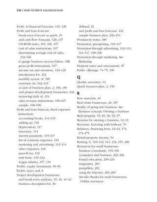 270 | How to write a business plan




Profit, in financial forecasts, 119, 128     defined, 26
Profit and Loss Forecast                     and profit and loss forecasts, 102
  break-even forecast as quick, 35           sample business plan, 246–254
  and cash flow forecasts, 128, 137         Promissory notes, 180
  CD-ROM notes, 103, 106, 107               Promotion, preopening, 145–147
  cost of sales instructions, 107           Promotion through advertising, 112–113,
  determining average cost of sales,         144–147, 199–200
    103–106                                 Promotion through marketing. See
  to gauge business success/failure, 188     Marketing
  gross profit instructions, 107            Property taxes and assessments, 97
  income tax and inventory, 119–120         Public offerings, 74–75, 199
  introduction for, 162
  monthly review of, 185                    Q
  overview on, 102–103                      Quality assurance, 13
  as part of business plan, 2, 158, 159     Quick business plan, 2, 158
  and project development businesses, 102
                                            R
  reviewing draft of, 119
                                            Raw materials, 40
  sales revenue instructions, 106–107
                                            Real estate businesses, 26, 187
  sample, 108–109
                                            Reality of going into business. See
Profit and Loss Forecast, fixed expenses
                                             Business concept; Owning a business
 instructions
                                            Real property, 53, 85, 90, 93, 97
  accounting/books, 114–115
                                            Reasons for owning a business, 12–13
  adding up, 118
                                            Recourse, factoring with/without, 70
  depreciation, 117
                                            Relatives, financing from, 62–63, 173,
  insurance, 114
                                             174–175
  interest payments, 115–117
                                            Rental property income, 94
  list of common expenses, 118
                                            Renting, 6, 110–112, 114, 124, 165, 200
  marketing and advertising, 112–114
                                            Resources for small businesses
  other expenses, 118
                                             business consultants, 194–196
  payroll tax, 110
                                             computers and business, 203–206
  rent/lease, 110–112
                                             formal education, 209–210
  wages salaries, 107, 110
                                             magazines, 203
Profits, equity investment, 55–56
                                             pamphlets, 203
Profits, taxes and, 8
                                             using the Internet, 206–209
Project development businesses
                                             See also Books for small businesses;
  and break-even analyses, 35, 40, 41–42
                                              Online resources
  business description for, 30
 