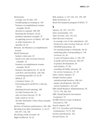 index | 271




Restaurants                                   Risk analysis, 2, 147–149, 151, 159, 185
  average cost of sales, 105                  Risky businesses, 23
  bookkeeping/accounting in, 148              Rural Development program (USDA), 73
  business accomplishment resume
    example, 83–84                            S
  decision to expand, 188–189                 Salaries, 94, 107, 154–155
  knowing the business, 22–23                 Sales merchandise, 104
  problem statement example, 27               Sales revenue, 103, 111–112
  recognizing success or failure, 187–188     Sales Revenue Forecast
  as risky businesses, 23                      in average cost of sale calculations, 103
  specifics of, 24                             break-even sales revenue forecast, 43–47
Resume. See Business accomplishment            CD-ROM instructions, 36
 resume                                        for manufacturing or wholesale, 39–40
Retail businesses                              marketing plan corresponding to, 140
  banker’s ideal and, 18                       overview on, 36
  break-even sales revenue forecast            as part of business plan, 2, 158, 159
    example, 44                                in profit and loss forecast, 106–107
  business accomplishment resume               in project development, 40
    example, 80–81                             and retailers, 37, 38
  business description for, 27, 28–29          rounding off dollar amounts, 36
  cash flow and inventory, 136–138             for service businesses, 37, 39
  considering specifics of, 24–25             Sales volume statistics, 37
  defined, 25                                 Sample business plans
  e-business basics, 33                        manufacturing business, 228–244
  forecasting gross profit for a start-up,     project development, 246–254
    42–43                                      service businesses, 212–225
  planning beyond opening, 186                SBA (Small Business Administration), 65,
  on risky business list, 23                   72–73, 178, 196, 203
  sales revenue forecast, 37, 38              SBIC (Small Business Investment
  trade credit in, 61–62                       Company), 73
  See also Antoinette’s dress shop example;   SCORE (Service Corps of Retired
    Inventory                                  Executives), 196
Review of business performance, 185, 188      Search engines, 207
Revising your plan/calculations, 3, 44–47,    SEC (U.S. Securities and Exchange
 106–107, 146, 166                             Commission), 74–75, 181
Revolving credit accounts, 93                 Section introductions, 162
Right livelihood, 12–13                       Secured loans, 53
 