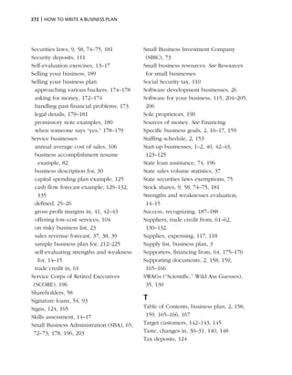 272 | How to write a business plan




Securities laws, 9, 58, 74–75, 181         Small Business Investment Company
Security deposits, 111                      (SBIC), 73
Self-evaluation exercises, 13–17           Small business resources. See Resources
Selling your business, 189                  for small businesses
Selling your business plan                 Social Security tax, 110
  approaching various backers, 174–178     Software development businesses, 26
  asking for money, 172–174                Software for your business, 115, 204–205,
  handling past financial problems, 173     206
  legal details, 179–181                   Sole proprietors, 190
  promissory note examples, 180            Sources of money. See Financing
  when someone says “yes,” 178–179         Specific business goals, 2, 16–17, 159
Service businesses                         Staffing schedule, 2, 153
  annual average cost of sales, 106        Start-up businesses, 1–2, 40, 42–43,
  business accomplishment resume            123–125
    example, 82                            State loan assistance, 74, 196
  business description for, 30             State sales volume statistics, 37
  capital spending plan example, 125       State securities laws exemptions, 75
  cash flow forecast example, 129–132,     Stock shares, 9, 58, 74–75, 181
    135                                    Strengths and weaknesses evaluation,
  defined, 25–26                            14–15
  gross profit margins in, 41, 42–43       Success, recognizing, 187–188
  offering low-cost services, 104          Suppliers, trade credit from, 61–62,
  on risky business list, 23                130–132
  sales revenue forecast, 37, 38, 39       Supplies, expensing, 117, 118
  sample business plan for, 212–225        Supply list, business plan, 3
  self-evaluating strengths and weakness   Supporters, financing from, 64, 175–176
    for, 14–15                             Supporting documents, 2, 158, 159,
  trade credit in, 61                       165–166
Service Corps of Retired Executives        SWAGs (“Scientific,” Wild Ass Guesses),
 (SCORE), 196                               35, 130
Shareholders, 58
Signature loans, 54, 93                    T
Signs, 124, 165                            Table of Contents, business plan, 2, 158,
Skills assessment, 14–17                    159, 165–166, 167
Small Business Administration (SBA), 65,   Target customers, 142–143, 145
 72–73, 178, 196, 203                      Taste, changes in, 30–31, 140, 148
                                           Tax deposits, 124
 