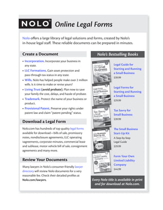Online Legal Forms
Nolo oﬀers a large library of legal solutions and forms, created by Nolo’s
in-house legal staﬀ. These reliable documents can be prepared in minutes.

Create a Document                                           Nolo’s Bestselling Books
• Incorporation. Incorporate your business in
  any state.                                                             Legal Guide for
                                                                         Starting and Running
• LLC Formations. Gain asset protection and
                                                                         a Small Business
  pass-through tax status in any state.
                                                                         $39.99
• Wills. Nolo has helped people make over 2 million
  wills. Is it time to make or revise yours?
                                                                         Legal Forms for
• Living Trust (avoid probate). Plan now to save
                                                                         Starting and Running
  your family the cost, delays, and hassle of probate.
                                                                         a Small Business
• Trademark. Protect the name of your business or                        $29.99
  product.
• Provisional Patent. Preserve your rights under
                                                                         Tax Savvy for
  patent law and claim “patent pending” status.
                                                                         Small Business
                                                                         $39.99
Download a Legal Form
Nolo.com has hundreds of top quality legal forms                         The Small Business
available for download—bills of sale, promissory                         Start-Up Kit
notes, nondisclosure agreements, LLC operating                           A Step-by-Step
vagreements, corporate minutes, commercial lease                         Legal Guide
and sublease, motor vehicle bill of sale, consignment                    $29.99
agreements and many more.
                                                                         Form Your Own
Review Your Documents                                                    Limited Liability
                                                                         Company
Many lawyers in Nolo’s consumer-friendly lawyer
                                                                         $44.99
directory will review Nolo documents for a very
reasonable fee. Check their detailed proﬁles at
Nolo.com/lawyers.                                        Every Nolo title is available in print
                                                           and for download at Nolo.com.
 