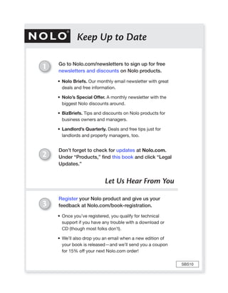 Keep Up to Date

    Go to Nolo.com/newsletters to sign up for free
1   newsletters and discounts on Nolo products.

    • Nolo Briefs. Our monthly email newsletter with great
      deals and free information.

    • Nolo’s Special Offer. A monthly newsletter with the
      biggest Nolo discounts around.

    • BizBriefs. Tips and discounts on Nolo products for
      business owners and managers.

    • Landlord’s Quarterly. Deals and free tips just for
      landlords and property managers, too.


    Don’t forget to check for updates at Nolo.com.
2   Under “Products,” ﬁnd this book and click “Legal
    Updates.”


                           Let Us Hear From You

    Register your Nolo product and give us your
3   feedback at Nolo.com/book-registration.

    • Once you’ve registered, you qualify for technical
      support if you have any trouble with a download or
      CD (though most folks don’t).

    • We’ll also drop you an email when a new edition of
      your book is released—and we’ll send you a coupon
      for 15% off your next Nolo.com order!

                                                             SBS10
 