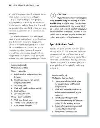 16 | HOW TO WRITE A BUSINESS PLAN



about the business—simply concentrate on                  CAUTiON
what makes you happy or unhappy.                          if your list contains several things you
    If you enjoy talking to new people,         really don’t like doing and nothing at all that
keeping books, or working with comput-          you like doing, it may be a sign that you have
ers, be sure to include those. Put down all     a negative attitude at this time in your life. If
the activities you can think of that give you   so, you may wish to think carefully about your
pleasure. Antoinette’s list is shown as an      decision to enter or expand a business at this
example.                                        time. Chances are your negative attitude will
    As a business owner, you will spend         reduce your chances of business success.
most of your waking hours in the business,
and if it doesn’t make you happy, you
probably won’t be very good at it. If this      Specific Business Goals
list creates doubts about whether you’re
                                                Finally, list your specific business goals.
pursuing the right business, I suggest
                                                Exactly what do you want your business
you let your unconscious mind work on
                                                to	accomplish	for	you?	Freedom	from	9	
the problem. Most likely, you’ll know the
                                                to 5? Money—and if so, how much? More
answer after one or two good nights’ sleep.
                                                time with the children? Making the world
                                                or your little part of it a better place? It’s
  Antoinette Gorzak:                            your wish list, so be specific and enjoy
  My Likes and Dislikes                         writing it.
  Things I Like to Do
  1. Be independent and make my own               Antoinette Gorzak:
     decisions                                    My Specific Business Goals
  2. Keep things orderly. I am almost
                                                  1. Have my own business that gives
     compulsive about this
                                                     me a decent living and financial
  3. Take skiing trips
                                                     independence
  4. Work with good, intelligent people
                                                  2. Work with and sell to my friends
  5. Cook with Jack
                                                     and acquaintances as well as new
  6. Care about my work.
                                                     customers
  Things I Don’t Like to Do                       3. Introduce clothing presently
  1. Work for a dimwit boss                          unavailable in my city and provide a
  2. Feel like I have a dead-end job                 real service for working women
  3. Make people unhappy.                         4. Be part of the growing network of
                                                     successful businesswomen
                                                  5. Be respected for my success.
 