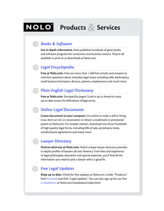 Products                & Services
Books & Software
Get in-depth information. Nolo publishes hundreds of great books
and software programs for consumers and business owners. They’re all
available in print or as downloads at Nolo.com.


Legal Encyclopedia
Free at Nolo.com. Here are more than 1,400 free articles and answers to
common questions about everyday legal issues including wills, bankruptcy,
small business formation, divorce, patents, employment and much more.


Plain-English Legal Dictionary
Free at Nolo.com. Stumped by jargon? Look it up in America’s most
up-to-date source for deﬁnitions of legal terms.


Online Legal Documents
Create documents at your computer. Go online to make a will or living
trust, form an LLC or corporation or obtain a trademark or provisional
patent at Nolo.com. For simpler matters, download one of our hundreds
of high-quality legal forms, including bills of sale, promissory notes,
nondisclosure agreements and many more.


Lawyer Directory
Find an attorney at Nolo.com. Nolo’s unique lawyer directory provides
in-depth proﬁles of lawyers all over America. From fees and experience
to legal philosophy, education and special expertise, you’ll ﬁnd all the
information you need to pick a lawyer who’s a good ﬁt.


Free Legal Updates
Keep up to date. Check for free updates at Nolo.com. Under “Products,”
ﬁnd this book and click “Legal Updates.” You can also sign up for our free
e-newsletters at Nolo.com/newsletters/index.html.
 