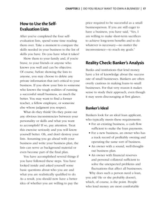 Chapter 2  | do you really want to own a business? |  17




How to Use the Self-                              price required to be successful as a small
                                                  businessperson. If you are still eager to
Evaluation Lists                                  have a business, you have said, “Yes, I
After you’ve completed the four self-             am willing to make short-term sacrifices
evaluation lists, spend some time reading         to achieve long-term benefits and to do
them over. Take a moment to compare the           whatever is necessary—no matter the
skills needed in your business to the list of     inconvenience—to reach my goals.”
skills you have. Do you have what it takes?
    Show them to your family and, if you’re
brave, to your friends or anyone who              Reality Check: Banker’s Analysis
knows you well and can be objective.
                                                  Banks and institutions that lend money
Of course, before showing the lists to
                                                  have a lot of knowledge about the success
anyone, you may choose to delete any
                                                  rate of small businesses. Bankers are often
private information that isn’t critical to your
                                                  overly cautious in making loans to small
business. If you show your lists to someone
                                                  businesses. For that very reason it makes
who knows the tough realities of running
                                                  sense to study their approach, even though
a successful small business, so much the
                                                  it may seem discouraging at first glance.
better. You may want to find a former
teacher, a fellow employee, or someone
else whose judgment you respect.                  Banker’s Ideal
    What do they think? Do they point out
any obvious inconsistencies between your          Bankers look for an ideal loan applicant,
personality or skills and what you want           who typically meets these requirements:
to accomplish? If so, pay attention. Treat          •	For an existing business, a cash flow
this exercise seriously and you will know             sufficient to make the loan payments.
yourself better. Oh, and don’t destroy your         •	For a new business, an owner who has
lists. Assuming you go ahead with your                a track record of profitably owning and
business and write your business plan, the            operating the same sort of business.
lists can serve as background material or           •	An owner with a sound, well-thought-
even become part of the final plan.                   out business plan.
    You have accomplished several things if         •	An owner with financial reserves
you have followed these steps. You have               and personal collateral sufficient to
looked inside and asked yourself some                 solve the unexpected problems and
basic questions about who you are and                 fluctuations that affect all businesses.
what you are realistically qualified to do.         Why does such a person need a loan,
As a result, you should now have a better         you ask? He or she probably doesn’t,
idea of whether you are willing to pay the        which, of course, is the point. People
                                                  who lend money are most comfortable
 