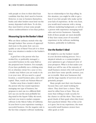 18  |  how to write a business plan



with people so close to their ideal loan        has no relationship to hot dog selling. In
candidate that they don’t need to borrow.       this situation, you might be able to get a
However, to stay in business themselves,        loan if you hire people who make up for
banks and other lenders must lend out the       your lack of experience. At the very least,
money deposited with them. To do this,          you would need someone with a strong
they must lend to at least some people          software marketing background, as well as
whose creditworthiness is less than perfect.    a person with experience managing retail
                                                sales and service businesses. Naturally,
                                                both of those people are most desirable
Measuring Up to the Banker’s Ideal              if they have many years of successful
Who are these ordinary mortals who slip         experience in the software marketing
through bankers’ fine screens of approval?      business, preferably in California.
And more to the point, how can you
qualify as one of them? Your job is to show
                                                Use the Banker’s Ideal
how your situation is similar to the banker’s
ideal.                                          It’s helpful to use the bankers’ model
   A good bet is the person who has             in your decision-making process. Use a
worked for, or preferably managed, a            skeptical attitude as a counterweight to
successful business in the same field as        your optimism to get a balanced view of
the proposed new business. For example,         your prospects. What is it that makes you
if you have profitably run a clothing store     think you will be one of the minority of
for an absentee owner for a year or two,        small business owners who will succeed? If
a lender may believe you are ready to do        you don’t have some specific answers, you
it on your own. All you need is a good          are in trouble. Most new businesses fail,
location, a sound business plan, and a little   and the large majority of survivors do not
capital. Then, watch out Neiman-Marcus!         genuinely prosper.
   Further away from a lender’s ideal is            Many people start their own business
the person who has sound experience             because they can’t stand working for
managing one type of business, but              others. They don’t have a choice. They
proposes to start one in a different field.     must be either boss or bum. They are
Let’s say you ran the most profitable hot       more than willing to trade security for
dog stand in the Squaw Valley ski resort,       the chance to call the shots. They meet a
and now you want to market computer             good chunk of their goals when they leave
software in the Silicon Valley of California.   their paycheck behind. This is fine as far
In your favor is your experience running a      as it goes, but in my experience, the more
successful business. On the negative side is    successful small business owners have
the fact that computer software marketing       other goals as well.
 