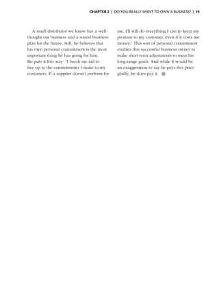 Chapter 2  | do you really want to own a business? |  19



   A small distributor we know has a well-     me, I’ll still do everything I can to keep my
thought-out business and a sound business      promise to my customer, even if it costs me
plan for the future. Still, he believes that   money.” This sort of personal commitment
his own personal commitment is the most        enables this successful business owner to
important thing he has going for him.          make short-term adjustments to meet his
He puts it this way: “I break my tail to       long-range goals. And while it would be
live up to the commitments I make to my        an exaggeration to say he pays this price
customers. If a supplier doesn’t perform for   gladly, he does pay it. ●
 