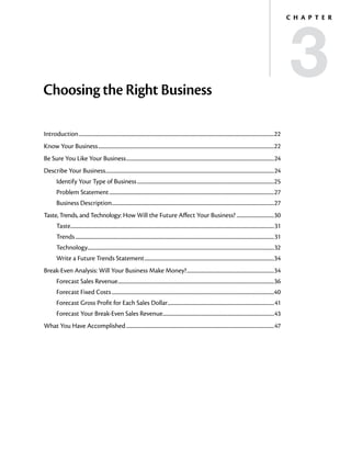 3
                                                                                                                                                                                            C h a p t e r




Choosing the Right Business

Introduction..................................................................................................................................................................22
Know Your Business..................................................................................................................................................22
Be Sure You Like Your Business...........................................................................................................................24
Describe Your Business............................................................................................................................................24
         Identify Your Type of Business..................................................................................................................25
         Problem Statement.........................................................................................................................................27
         Business Description.......................................................................................................................................27
Taste, Trends, and Technology: How Will the Future Affect Your Business?................................30
         Taste.........................................................................................................................................................................31
         Trends.....................................................................................................................................................................31
         Technology..........................................................................................................................................................32
                   .
         Write a Future Trends Statement............................................................................................................34
Break-Even Analysis: Will Your Business Make Money?.........................................................................34
         Forecast Sales Revenue..................................................................................................................................36
         Forecast Fixed Costs.......................................................................................................................................40
         Forecast Gross Profit for Each Sales Dollar........................................................................................41
                                                    .
         Forecast Your Break‑Even Sales Revenue............................................................................................43
                                               .
What You Have Accomplished...........................................................................................................................47
 