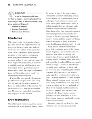 22  |  how to write a business plan



         quick plan                             My answer is always the same—start a
           If you’ve chosen the quick plan      venture that you know intimately already.
method to prepare a business plan (see Intro-   I don’t believe any business exists that is
duction), you need to read and complete only    so foolproof that anyone can enter and
these sections of Chapter 3:                    make a sure profit. On the other hand, a
   •	 “Problem Statement”                       skilled, dedicated owner often can make
   •	 “Business Description”                    a venture successful when others have
   •	 “Forecast Sales Revenue.”                 failed. ­ emember, your potential customers
                                                        R
                                                will exchange their money only for the
                                                conviction that you are giving them their
Introduction                                    money’s worth. And that means you’ll need
This chapter helps you determine whether        to know what you’re doing. While this
you have chosen the “right” business for        point should appear obvious, sadly—it isn’t.
you—one that you know, like, and will              Many people enter businesses they
work hard for and that makes economic           know little or nothing about. I did it once
sense. Most experienced businesspeople          myself. I opened an automobile tune-up
complete several steps as a rough and           shop at a time when, seemingly, they
ready template to decide whether to             couldn’t miss. I knew a good deal about
complete a plan. If your business passes all    running a small business, had a personality
these steps with flying colors, it means it’s   well suited for it, and could borrow enough
a good idea to write a full business plan       money to begin. The end of what turned
(although it doesn’t guarantee success).        out to be a very sad story is that it took
On the other hand, if your proposal doesn’t     me two years and $30,000 to get rid of the
pass, you’ll probably want to modify or         business. Why? ­ ecause in my hurry to
                                                                  B
change your plans altogether.                   make a profit, I overlooked several crucial
   If you’re like most people, chances are      facts. The most important of these was that
your business will pass some tests easily       I knew virtually nothing about cars and I
and fail some of the others. Antoinette         didn’t really want to learn. Not only was I
faces just that problem in this chapter. Pay    unable to roll up my sleeves and pitch in
careful attention to how she ­ pproaches
                              a                 when it was needed, I didn’t even know
that dilemma; her method of proceeding          enough to properly hire and supervise
may help you in your decision.                  mechanics. In short, I made a classic
                                                mistake—I started a business in a “hot”
                                                field because someone was foolish enough
Know Your Business                              to lend me the money.
One of the most common questions people            How can you apply my lesson to your
ask me is this: What business should I start?   situation? Let’s say you’ve heard pasta
 