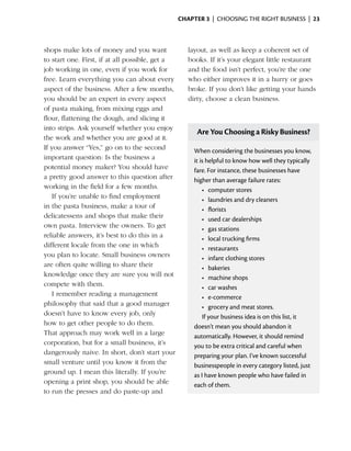 Chapter 3  | choosing the right business |  23



shops make lots of money and you want               layout, as well as keep a coherent set of
to start one. First, if at all possible, get a      books. If it’s your elegant little restaurant
job working in one, even if you work for            and the food isn’t perfect, you’re the one
free. Learn everything you can about ­ verye        who ­ ither ­mproves it in a hurry or goes
                                                          e      i
aspect of the business. After a few months,         broke. If you don’t like getting your hands
you should be an expert in every aspect             dirty, choose a clean ­ usiness.
                                                                           b
of pasta making, from mixing eggs and
flour, flattening the dough, and slicing it
into strips. Ask yourself whether you enjoy
                                                       Are You Choosing a Risky Business?
the work and whether you are good at it.
If you answer “Yes,” go on to the second              When considering the businesses you know,
important question: Is the business a                 it is helpful to know how well they typically
potential money maker? You should have                fare. For instance, these businesses have
a pretty good ­ nswer to this question after
                a                                     higher than average failure rates:
working in the field for a few months.                    •	 computer stores
   If you’re unable to find employment                    •	 laundries and dry cleaners
in the pasta business, make a tour of                     •	 florists
delicatessens and shops that make their                   •	 used car dealerships
own pasta. Interview the owners. To get                   •	 gas stations
reliable answers, it’s best to do this in a               •	 local trucking firms
different locale from the one in which                    •	 restaurants
you plan to locate. Small business owners                 •	 infant clothing stores
are ­ ften quite willing to share their
     o                                                    •	 bakeries
knowledge once they are sure you will not                 •	 machine shops
compete with them.                                        •	 car washes
   I remember reading a management                        •	 e-commerce
philosophy that said that a good manager                  •	 grocery and meat stores.
doesn’t have to know every job, only                      If your business idea is on this list, it
how to get other people to do them.                   doesn’t mean you should abandon it
That approach may work well in a large                automatically. However, it should remind
corporation, but for a small business, it’s           you to be extra ­ ritical and careful when
                                                                        c
dangerously naive. In short, don’t start your         preparing your plan. I’ve known successful
small ­ enture until you know it from the
       v                                              businesspeople in every category listed, just
ground up. I mean this literally. If you’re           as I have known people who have failed in
opening a print shop, you should be able              each of them.
to run the presses and do paste-up and
 