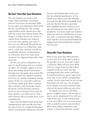 24  |  how to write a business plan




Be Sure You Like Your Business                     because your business idea is yours, you
                                                   have an emotional attachment to it. You
Does the business you want to own                  should. Your belief in your idea will help
require skills and talents you already             you wade through all the unavoidable muck
possess? If you have the necessary skills,         and mire that lies between a good idea
do you enjoy exercising them? Think about          and a profitable business. However, your
this for a good long time. The ­ verage
                                    a              ego involve­ ent can also entail a loss of
                                                                m
small busi­ ess owner spends more time
           n                                       perspec­ive. I’ve seen people start hopeless
                                                            t
with his venture than with his family. This        endeavors and lose small fortunes because
being so, it makes sense to be at least as         they were so enamored with their “brilliant
careful about choosing your endeavor               ideas” that they never examined honestly the
as you are about picking your mate. A              negative factors that doomed their ventures
few of us are sufficiently blessed that we         from the start.
can meet someone on a blind date, settle
down a week later, and have it work out
wonderfully. However, in relationships,            Describe Your Business
as in business, most of us make better
decisions if we approach them with a little        What is your good idea? What business
more care.                                         do you want to be in? It’s time to look at
   Be sure you aren’t so blinded by one            the specifics. Let’s say you want to open
part of a small business that you overlook         a restaurant. What will you serve? What
all others. For example, suppose you love          will your sample menu look like? What
music and making musical instruments.              equipment will you need? Note that
Running your own guitar shop sounds like           including french fries means you’ll have
it would be great fun. Maybe it would be,          to install french-fryers, grease traps in the
but if you see yourself contentedly making         sewer line, hoods and fire extinguishing
guitars all day in a cozy little workroom,         systems. On the other hand, by not serving
you’d better think again. Who is going to          fried foods you will save a lot of money
meet customers, keep the books, answer             in the kitchen, but maybe you’ll go broke
the phone, and let potential customers             when all the grease addicts go next door.
know you are in ­ usiness? If you hate all
                    b                                 Or suppose you want to sell DVDs,
these activities, you either have to work          games, or digital cameras. Do you plan to
with someone who can handle them, or do            have a service department? If so, will you
something else.                                    make house calls, or only accept repairs
   Here’s one last thing to think about when       at your store? What sort of security system
c
­ onsidering how much you like your busi­          will you install to protect your inventory?
ness idea. In fact, it’s a danger that threatens   What about selling ­ omponent sound
                                                                         c
almost every potential entre­ reneur. Precisely
                               p                   systems or home entertainment centers?
 