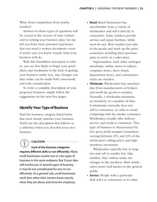 Chapter 3  | choosing the right business |  25



What about competition from nearby                        •	 Retail. Retail businesses buy
r
­etailers?                                                   merchandise from a variety of
   Answers to these types of questions will                  wholesalers and sell it ­ irectly to
                                                                                       d
be crucial to the success of your venture                    consumers. Some ­etailers provide
                                                                                  r
and to ­ riting your business plan. Let me
        w                                                    service and repair facilities, while
tell you from hard, personal experience                      most do not. Most ­etailers just take
                                                                                   r
that you need a written document—even                        in the goods and mark up the price,
if you’re sure you know exactly what your                    sometimes doubling their purchase
business will do.                                            price to arrive at a sales price.
   With this foundation document to refer                       Supermarkets, mail order catalogue
to, you are less likely to forget your good                  m
                                                             ­ erchants, online stores (e-tailers),
plans and resolutions in the heat of getting
            ­                                                computer stores, dress shops,
your business under way. Any changes you                     department stores, and convenience
later make can be made both consciously                      marts are retailers.
and with consideration.                                   •	 Wholesale. Wholesalers buy merchan­
   To write a complete description of your                   dise from manufacturers or brokers
p
­ roposed business, simply follow the                        and resell the goods to retailers.
suggestions on the next few pages.                           Normally, a wholesaler maintains
                                                             an inventory of a number of lines.
                                                             A whole­ aler normally does not
                                                                       s
Identify Your Type of Business                               sell to consumers, in order to avoid
Find the business category listed below                      competing with his retailer ­ ustomers.
                                                                                           c
that most closely matches your business.                     Whole­ alers ­ sually offer delivery
                                                                     s       u
You’ll use the ­ escription that follows as
               d                                             service and credit to customers. This
                                                                                     ­
a reference when you describe your own                       type of busi­ ess is characterized by
                                                                            n
business.                                                    low gross profit ­ argins (sometimes
                                                                                m
                                                             varying between 15% and 33% of the
          caution                                            whole­ aler’s selling price) and high
                                                                     s
                                                             inventory investment.
           Each of the business categories
                                                                Wholesalers typically buy in large
requires different skills to run efficiently. Many
                                                             lots and sell in smaller lots. Like
small businesses involve one or two types of
                                                             retailers, they seldom make any
business in the same endeavor. But if your idea
                                                             changes to the products. Most whole­
will involve you in several types of business,
                                                             salers aren’t well known to the general
it may be too complicated for you to run
                                                             public.
efficiently. As a general rule, small businesses
                                                          •	 Service. People with a particular
work best when their owners know exactly
                                                             skill sell it to consumers or to other
what they are about and strive for simplicity.
 