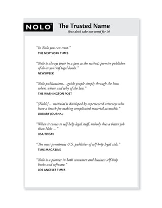 The Trusted Name
                       (but don’t take our word for it)



“ In Nolo you can trust.”
 THE NEW YORK TIMES


“ Nolo is always there in a jam as the nation’s premier publisher
  of do-it-yourself legal books.”
 NEWSWEEK


“ Nolo publications…guide people simply through the how,
  when, where and why of the law.”
 THE WASHINGTON POST


“ [Nolo’s]…material is developed by experienced attorneys who
  have a knack for making complicated material accessible.”
 LIBRARY JOURNAL


“ When it comes to self-help legal stuﬀ, nobody does a better job
  than Nolo…”
 USA TODAY


“ The most prominent U.S. publisher of self-help legal aids.”
 TIME MAGAZINE


“ Nolo is a pioneer in both consumer and business self-help
  books and software.”
 LOS ANGELES TIMES
 