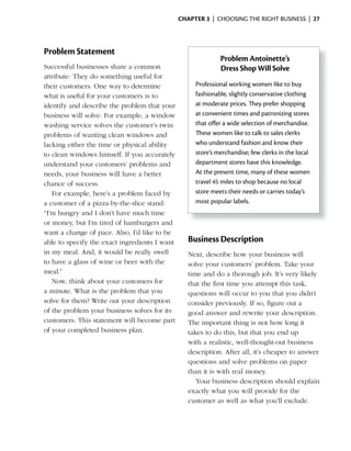 ChApter 3 | CHOOSING THE RIGHT BUSINESS | 27




Problem Statement
                                                             Problem Antoinette’s
Successful businesses share a common                         Dress Shop Will Solve
attribute: They do something useful for
their customers. One way to determine               Professional working women like to buy
what is useful for your customers is to             fashionable, slightly conservative clothing
identify and describe the problem that your         at moderate prices. They prefer shopping
business will solve. For example, a window          at convenient times and patronizing stores
washing service solves the customer’s twin          that offer a wide selection of merchandise.
problems of wanting clean windows and               These women like to talk to sales clerks
lacking either the time or physical ability         who understand fashion and know their
to clean windows himself. If you accurately         store’s merchandise; few clerks in the local
understand your customers’ problems and             department stores have this knowledge.
needs, your business will have a better             At the present time, many of these women
chance of success.                                  travel 45 miles to shop because no local
   For example, here’s a problem faced by           store meets their needs or carries today’s
a customer of a pizza-by-the-slice stand:           most popular labels.
“I’m hungry and I don’t have much time
or money, but I’m tired of hamburgers and
want a change of pace. Also, I’d like to be
able to specify the exact ingredients I want      Business Description
in my meal. And, it would be really swell         Next, describe how your business will
to have a glass of wine or beer with the          solve your customers’ problem. Take your
meal.”                                            time and do a thorough job. It’s very likely
   Now, think about your customers for            that the first time you attempt this task,
a minute. What is the problem that you            questions will occur to you that you didn’t
solve for them? Write out your description        consider previously. If so, figure out a
of the problem your business solves for its       good answer and rewrite your description.
customers. This statement will become part        The important thing is not how long it
of your completed business plan.                  takes to do this, but that you end up
                                                  with a realistic, well-thought-out business
                                                  description. After all, it’s cheaper to answer
                                                  questions and solve problems on paper
                                                  than it is with real money.
                                                     Your business description should explain
                                                  exactly what you will provide for the
                                                  customer as well as what you’ll exclude.
 