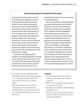 ChApter 3 | CHOOSING THE RIGHT BUSINESS | 29




                     Business Description for Antoinette’s Dress Shop
  Antoinette’s Dress Shop will be a women’s           schedule fashion shows for our customer base
  retail clothing store designed to serve the         as a marketing device.
  growing market of professional working                  Antoinette’s will offer a relaxed atmosphere
  women. Our store will buy clothing and              with personalized attention and unlimited
  accessories from the most popular labels            fitting-room time. Our store will feature a
  that provide consistent quality and service.        contemporary design and inviting feeling.
  Antoinette’s Dress Shop will resell them “as        All our employees will be knowledgeable
  is” to our target market. Antoinette’s will         about fashion in general and about the
  specialize in fashionable, reasonably priced        clothing we sell. Antoinette’s will be located
  clothing suitable to this city’s working            in approximately 2,000 square feet in the
  environment. The store will sell a limited line     downtown mall and will maintain regular
  of sportswear or leisure wear. We will carry        mall hours of Monday through Friday from
  business suits, pantsuits, and dresses for          11:00 a.m. until 9:00 p.m. and Saturdays
  daytime wear, together with accessories like        from 10:00 a.m. until 6:00 p.m. These hours
  purses and belts. We will make prompt minor         will be a convenience to our customer base.
  alterations at no charge.                           The store will not offer delivery on a regular
      Antoinette’s will regularly publish a           basis, although we will offer Federal Express
  newsletter containing clothing tips for working     shipments when requested and we will
  women, which we will send to customers on           maintain a website together with an active
  our email list. We will maintain a file on each     email correspondence with customers so they
  customer that contains their size and style         can express their feelings about any concerns.
  and color preferences. Antoinette’s will



3. Is it better to be in a shopping center             Wholesale
   with high rents and operating restrictions,         1.	Which	product	lines	will	I	carry	in	
   or in a separate location with lower                   inventory and which will I order as
   costs and less drive-by or walk-by                     required?
   traffic?                                            2. Will I carry accounts for my customers
4. How much inventory will I buy in                       or work on cash only?
   comparison to my expected sales                     3. Are there any exclusive distributorships
   revenues? (This is a critical question in              available to me?
   the retail field and deserves your close            4. Will I have to market all the products
   attention.)                                            myself or will the manufacturers have
                                                          marketing programs?
 