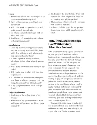 30  |  how to write a business plan



Service                                        3.	Am I sure of the time factors? What will
1.	Are my credentials and skills equal to or      happen if it takes longer than expected
   better than others in my field?                to complete and sell the project?
2.	Can I sell my service as well as I can      4.	What portions of the work will I contract
   perform it?                                    with others to perform?
3.	Will I take work on speculation or will I   5.	Is there a definite buyer for my project?
   insist on cash for each job?                   If not, what costs will I incur before it’s
4.	Do I have a client list to begin with or       sold?
   will I start cold?
5.	Am I better off associating with others
   or being independent?                       Taste, Trends, and Technology:
Manufacturing                                  How Will the Future
1.	Does my manufacturing process create        Affect Your Business?
   toxic or polluting materials? If so, how
                                               Let’s assume you have a good description
   will I deal with them and what regula­
                                               of your proposed business, and the
   tory agencies handle them?
                                               business is an extension of something you
2.	Is there a pool of readily available,
                                               like and know how to do well. Perhaps
   afford­ ble skilled labor where I want to
          a
                                               you have been a chef for ten years and
   locate?
                                               have always dreamed of opening your
3.	Will I make products for inventory or per
                                               own restaurant. So far, so good—but
   order?
                                               you aren’t home free yet. There is
4.	Will I make one product only or a line
                                               another fundamental question that needs
   of ­ roducts?
       p
                                               answering: Does the world need, and is it
5.	If I succeed on a small scale, do I plan
                                               willing to pay for, the product or service
   to sell out to a larger company or try to
                                               you want to sell? For example, do the
   compete ­ ationally or internationally?
             n
                                               people in the small town where you live
6.	Is my competition from small or large
                                               really want an Indonesian restaurant? If
   firms?
                                               your answer is “Yes” because times are
Project Development                            good and people have extra money, ask
1.	Am I sure of the selling price of my        yourself what is likely to happen if the
   project?                                    economy goes into a slump ten minutes
2.	Am I sure of my projected costs? What       after you open your doors.
   will happen if my costs are higher than        To make this point more broadly, let’s
   estimated?                                  use a railroad train as a metaphor for our
                                               economic ­ ociety. And let’s have you, as
                                                          s
                                               a potential new businessperson, stand
 