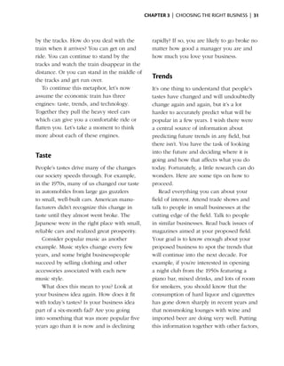 Chapter 3  | choosing the right business |  31



by the tracks. How do you deal with the           rapidly? If so, you are likely to go broke no
train when it arrives? You can get on and         matter how good a manager you are and
ride. You can continue to stand by the            how much you love your business.
tracks and watch the train disappear in the
d
­ istance. Or you can stand in the middle of
the tracks and get run over.
                                                  Trends
    To continue this metaphor, let’s now          It’s one thing to understand that people’s
assume the economic train has three               tastes have changed and will undoubtedly
engines: taste, trends, and technology.           change again and again, but it’s a lot
Together they pull the heavy steel cars           harder to accurately predict what will be
which can give you a comfortable ride or          popular in a few years. I wish there were
flatten you. Let’s take a moment to think         a central source of information about
more about each of these engines.                 predicting future trends in any field, but
                                                  there isn’t. You have the task of looking
                                                  into the future and deciding where it is
Taste
                                                  going and how that ­ ffects what you do
                                                                         a
People’s tastes drive many of the changes         today. Fortunately, a little ­esearch can do
                                                                               r
our ­ ociety speeds through. For example,
     s                                            wonders. Here are some tips on how to
in the 1970s, many of us changed our taste        proceed.
in automobiles from large gas guzzlers                Read everything you can about your
to small, well-built cars. American manu­         field of interest. Attend trade shows and
facturers didn’t recognize this change in         talk to people in small businesses at the
taste until they almost went broke. The           cutting edge of the field. Talk to people
Japanese were in the right place with small,      in similar businesses. Read back issues of
r
­eliable cars and realized great prosperity.      magazines aimed at your proposed field.
   Consider popular music as another              Your goal is to know enough about your
example. Music styles change every few            proposed business to spot the trends that
years, and some bright businesspeople             will continue into the next decade. For
succeed by selling clothing and other             example, if you’re interested in opening
acces­ ories associated with each new
       s                                          a night club from the 1950s featuring a
music style.                                      piano bar, mixed drinks, and lots of room
   What does this mean to you? Look at            for smokers, you should know that the
your business idea again. How does it fit         consumption of hard liquor and cigarettes
with today’s tastes? Is your business idea        has gone down sharply in recent years and
part of a six-month fad? Are you going            that nonsmoking lounges with wine and
into something that was more popular five         imported beer are doing very well. Putting
years ago than it is now and is ­ eclining
                                 d                this information together with other factors,
 