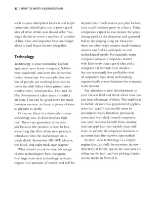 32  |  how to write a business plan



such as your anticipated location and target   beyond your reach unless you plan to have
customers, should give you a pretty good       your small business grow in a hurry. Many
idea of what drinks you should offer. You      companies expect to lose money for years
might decide to serve a number of ­ arieties
                                    v          during product development and approval
of fine wine and imported beer and ­orget
                                      f        before developing a big hit. However,
about a hard liquor license altogether.        there are often ways creative small business
                                               owners can find to participate in new
                                               technological trends. For ­ xample, many
                                                                          e
Technology                                     computer software companies started
Technology is your innovative kitchen          with little more than a good idea and a
appliance, your home ­ omputer, NASA’s
                        c                      computer. Or to think even smaller—
new spacecraft, and even the proverbial        but not ­ ecessarily less profitably—lots
                                                        n
better mousetrap. For example, lots and        of carpenters have done well making
lots of people are working feverishly to       ergonomically correct furniture for computer
come up with better video games, laser         work stations.
toothbrushes, wrist­ atches, TVs, and the
                    w                             Pay attention to new developments in
like. Sometimes it takes years to perfect      your chosen field and think about how you
an item. That can be good news for small       can take advantage of them. The explosion
business owners, as there is plenty of time    in mobile devices has popu­arized applica­
                                                                              l
to prepare to profit.                          tions (or “apps”) that enable users to
   Of course, there is a downside to new       accomplish many functions previously
technology, too. It often involves high        asso­ iated with desk bound computers.
                                                    c
risk. There’s no guarantee of success          Can your business benefit from creating
just because the product is new. In fact,      such an app? Can you modify your soft­
something like 80% of the new ­ roducts
                                 p             ware or website development business to
introduced into the marketplace die a          accommodate the massive app market?
quick death. Remember HD-DVD players,             In short, new technology is a mighty
the Edsel, and eight-track tape players?       engine that can pull the economy in new
   What should you do to take advantage        directions at terrific speed. Be sure you are
of new technologies? First, recognize          riding on the train and not picking daisies
that large-scale new technology ventures       on the tracks in front of it.
require vast amounts of money and will be
 