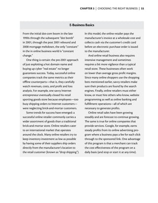 Chapter 3  | choosing the right business |  33




                                       E-Business Basics

From the initial dot-com boom in the late            In this model, the online retailer pays the
1990s through the subsequent “dot bomb”              manufacturer’s invoice at a wholesale cost and
in 2001, through the post 2001 rebound and           collects cash via the customer’s credit card
2008 mortgage meltdown, the only “constant”          before an electronic purchase order is issued
in the in online business world is “constant         to the manufacturer.
change.”                                                And online retail business also requires
    One thing is certain: the pre-2001 approach      intensive management and sometimes
of just exploiting a hot domain name and             requires a bit more vigilance than a typical
buying up cyber “real estate” no longer              retail store. These businesses often work
guarantees success. Today, successful online         on lower than average gross profit margins.
companies track the same metrics as their            Since many online shoppers use the shopping
offline counterparts—that is, they carefully         bots mentioned earlier, savvy retailers make
watch revenues, costs, and profit and loss           sure their products are found by the search
analysis. For example, one savvy Internet            engines. Finally, online retailers must either
entrepreneur eventually closed his retail            know, or must hire others who know, website
sporting goods store because employees—too           programming as well as online banking and
busy shipping orders to Internet customers—          fulfillment operations—all of which are
were neglecting brick-and-mortar customers.          necessary to generate profits.
    Some trends for success have emerged: a             Online retail sales have been growing
successful online retailer commonly carries a        steadily and are forecast to continue growing.
wider assortment of goods than a traditional         The same is true for online companies that
brick-and-mortar store. Online retailers cater       provide services. Google, for example, earns
to an international market that operates             steady profits from its online advertising pro-
around the clock. Many online retailers try to       gram where a business pays a fee for each click
keep inventory investment as low as possible         through to the sponsored link. One advantage
by having some of their suppliers ship orders        of this program is that a merchant can track
directly from the manufacturer’s location to         the cost effectiveness of the program on a
the retail customer (known as “drop shipping”).      daily basis (and stop or start it at any time).
 