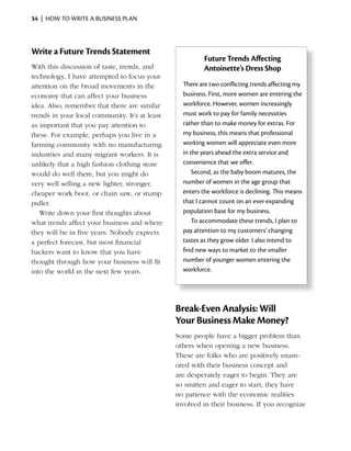 34 | HOW TO WRITE A BUSINESS PLAN




Write a Future Trends Statement
                                                          Future Trends Affecting
With this discussion of taste, trends, and                Antoinette’s Dress Shop
technology, I have attempted to focus your
attention on the broad movements in the           There	are	two	conflicting	trends	affecting	my	
                                                    	                	                	
economy that can affect your business             business. First, more women are entering the
idea. Also, remember that there are similar       workforce. However, women increasingly
trends in your local community. It’s at least     must work to pay for family necessities
as important that you pay attention to            rather than to make money for extras. For
these. For example, perhaps you live in a         my business, this means that professional
farming community with no manufacturing           working women will appreciate even more
industries and many migrant workers. It is        in the years ahead the extra service and
unlikely that a high fashion clothing store       convenience that we offer.
would do well there, but you might do                 Second, as the baby boom matures, the
very well selling a new lighter, stronger,        number of women in the age group that
cheaper work boot, or chain saw, or stump         enters the workforce is declining. This means
puller.                                           that I cannot count on an ever-expanding
   Write down your first thoughts about           population base for my business.
what trends affect your business and where            To accommodate these trends, I plan to
they will be in five years. Nobody expects        pay attention to my customers’ changing
a perfect forecast, but most financial            tastes as they grow older. I also intend to
backers want to know that you have                find new ways to market to the smaller
thought through how your business will fit        number of younger women entering the
into the world in the next few years.             workforce.




                                                Break-Even Analysis: Will
                                                Your Business Make Money?
                                                Some people have a bigger problem than
                                                others when opening a new business.
                                                These are folks who are positively enam-
                                                ored with their business concept and
                                                are desperately eager to begin. They are
                                                so smitten and eager to start, they have
                                                no patience with the economic realities
                                                involved in their business. If you recognize
 