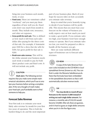 36  |  how to write a business plan



     bring into your business each month,          part of your business plan. Much of your
     week, or year.                                hope for success rides on how accurately
  •	 Fixed costs. These are sometimes called       you estimate sales revenue.
     “overhead,” and you must pay them                Keep in mind that you’re honestly trying
     regardless of how well you do. Fixed          to decide if your business will be profit­
     costs don’t vary much from month to           able. This means that you must base your
     month. They ­nclude rent, insurance,
                    i                              forecast on the volume of business you
     and other set ­ xpenses.
                     e                             really expect—not on how much you need
  •	 Gross profit for each sale. This is defined   to make a good profit. If you estimate sales
     as how much is left from each sales           too high, your business won’t have enough
     dollar ­ fter paying for the direct costs
            a                                      money to operate. But if you ­ stimate sales
                                                                                 e
     of that sale. For example, if Antoinette      too low, you won’t be prepared or able to
     pays $100 for a dress that she sells for      handle all the business you get.
     $300, her gross profit for that sale is          Here are some methods different
     $200.                                         types of businesses use to forecast sales
  •	 Break-even sales revenue. This will be        revenues.
     the dollar amount your business needs
     each week or month to pay for both                     cd-rom
     direct product costs and fixed costs. It
            ­
                                                              A copy of the Sales Revenue Fore­
     will not ­nclude any profit.
               i
                                                   cast is also included on the CD-ROM in Excel
                                                   spreadsheet format (known as .xls). You can
         caution                                   find it under the filename SalesRevenue.xls.
           Math alert: The following section       Note that formulas have been embedded
­ equires that you make some simple math­
r                                                  in the spreadsheet document so that it will
ematical calculations, which you’ll use to ana­    automatically calculate revenue totals.
lyze your business before writing a complete
plan. If the very thought of math makes
                                                            tip
your head spin, you’ll probably want to find
someone to help you.                                         You may decide to round off your
                                                   forecasts to the nearest $1,000 instead of
                                                   writing out each single dollar amount. For
Forecast Sales Revenue                             instance, a monthly sale of $33,333 would
Your first task is to estimate your most           become $33,000. After all, these are guesses,
likely sales revenue by month for your first       and it’s hard to guess at single dollar amounts
two years of ­ peration. This is both the
               o                                   when you’re in the five-figure area.
hardest thing to do and the most important
 