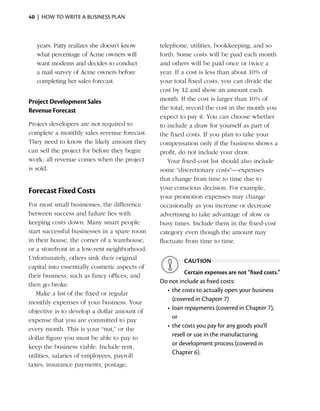 40  |  how to write a business plan



   years. Patty realizes she doesn’t know      telephone, utilities, bookkeeping, and so
   what percentage of Acme owners will         forth. Some costs will be paid each month
   want modems and decides to conduct          and others will be paid once or twice a
   a mail survey of Acme owners ­ efore
                                    b          year. If a cost is less than about 10% of
   completing her sales forecast.              your total fixed costs, you can divide the
                                               cost by 12 and show an amount each
Project Development Sales                      month. If the cost is larger than 10% of
Revenue Forecast                               the total, record the cost in the month you
                                               expect to pay it. You can choose whether
Project developers are not required to         to include a draw for yourself as part of
complete a monthly sales revenue forecast.     the fixed costs. If you plan to take your
They need to know the likely amount they       compensation only if the business shows a
can sell the project for before they begin     profit, do not include your draw.
work; all revenue comes when the project          Your fixed-cost list should also include
is sold.                                       some “discretionary costs”—expenses
                                               that change from time to time due to
                                               your conscious decision. For example,
Forecast Fixed Costs
                                               your promotion expenses may change
For most small businesses, the difference      occasionally as you increase or decrease
between success and failure lies with          advertising to take advantage of slow or
keeping costs down. Many smart people          busy times. ­nclude them in the fixed-cost
                                                             I
start successful businesses in a spare room    category even though the amount may
in their house, the corner of a warehouse,     fluctuate from time to time.
or a storefront in a low-rent neighborhood.
Unfortunately, others sink their original               caution
capital into essentially cosmetic aspects of
                                                         Certain expenses are not “fixed costs.”
their business, such as fancy offices, and
                                               Do not include as fixed costs:
then go broke.
                                                 •	 the costs to actually open your business
   Make a list of the fixed or regular
                                                    (covered in Chapter 7)
monthly ­ xpenses of your business. Your
            e
                                                 •	 loan repayments (covered in Chapter 7),
objective is to develop a dollar amount of
                                                    or
expense that you are committed to pay
                                                 •	 the costs you pay for any goods you’ll
every month. This is your “nut,” or the
                                                    resell or use in the manufacturing
dollar figure you must be able to pay to
                                                    or development process (covered in
keep the business viable. Include rent,
                                                    Chapter 6).
utilities, salaries of employees, payroll
taxes, insurance payments, postage,
 
