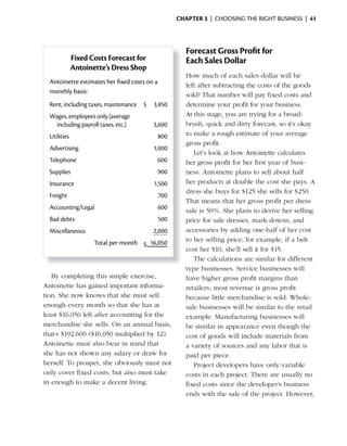 ChApter 3 | CHOOSING THE RIGHT BUSINESS | 41




                                                       Forecast Gross Profit for
              Fixed Costs Forecast for                 Each Sales Dollar
              Antoinette’s Dress Shop
                                                       How much of each sales dollar will be
  Antoinette estimates her fixed costs on a
                                                       left after subtracting the costs of the goods
  monthly basis:
                                                       sold? That number will pay fixed costs and
  Rent, including taxes, maintenance $   3,850         determine your profit for your business.
  Wages, employees only (average                       At this stage, you are trying for a broad-
    including payroll taxes, etc.)       3,600         brush, quick and dirty forecast, so it’s okay
  Utilities                                   800      to make a rough estimate of your average
                                                       gross profit.
  Advertising                            1,000
                                                          Let’s look at how Antoinette calculates
  Telephone                                   600      her gross profit for her first year of busi-
  Supplies                                    900      ness. Antoinette plans to sell about half
  Insurance                              1,500         her products at double the cost she pays. A
                                                       dress	she	buys	for	$125	she	sells	for	$250.	
  Freight                                     700
                                                       That means that her gross profit per dress
  Accounting/Legal                            600      sale	is	50%.	She	plans	to	derive	her	selling	
  Bad debts                                   500      price for sale dresses, mark-downs, and
  Miscellaneous                          2,000         accessories by adding one-half of her cost
                     Total per month $ 16,050          to her selling price; for example, if a belt
                                                       cost	her	$10,	she’ll	sell	it	for	$15.
                                                          The calculations are similar for different
                                                       type businesses. Service businesses will
   By completing this simple exercise,                 have higher gross profit margins than
Antoinette has gained important informa-               retailers; most revenue is gross profit
tion. She now knows that she must sell                 because little merchandise is sold. Whole-
enough every month so that she has at                  sale businesses will be similar to the retail
least	$16,050	left	after	accounting	for	the	           example. Manufacturing businesses will
merchandise she sells. On an annual basis,             be similar in appearance even though the
that’s	$192,600	($16,050	multiplied	by	12).	           cost of goods will include materials from
Antoinette must also bear in mind that                 a variety of sources and any labor that is
she has not shown any salary or draw for               paid per piece.
herself. To prosper, she obviously must not               Project developers have only variable
only cover fixed costs, but also must take             costs in each project. There are usually no
in enough to make a decent living.                     fixed costs since the developer’s business
                                                       ends with the sale of the project. However,
 