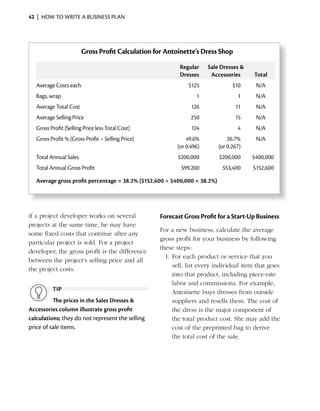 42 | HOW TO WRITE A BUSINESS PLAN




                        Gross Profit Calculation for Antoinette’s Dress Shop

                                                          Regular     Sale Dresses &
                                                          Dresses      Accessories      Total
   Average Costs each                                         $125               $10     N/A
   Bags, wrap                                                    1                 1     N/A
   Average Total Cost                                          126                11     N/A
   Average Selling Price                                       250                15     N/A
   Gross Profit (Selling Price less Total Cost)                124                 4     N/A
   Gross Profit % (Gross Profit ÷ Selling Price)             49.6%             26.7%     N/A
                                                         (or 0.496)        (or 0.267)
   Total Annual Sales                                     $200,000         $200,000     $400,000
   Total Annual Gross Profit                               $99,200          $53,400     $152,600

   Average gross profit percentage = 38.2% ($152,600 ÷ $400,000 = 38.2%)




if a project developer works on several            Forecast Gross Profit for a Start-Up Business
projects at the same time, he may have
                                                   For a new business, calculate the average
some fixed costs that continue after any
                                                   gross profit for your business by following
particular project is sold. For a project
                                                   these steps:
developer, the gross profit is the difference
                                                     1.	For	each	product	or	service	that	you	
between the project’s selling price and all
                                                        sell, list every individual item that goes
the project costs.
                                                        into that product, including piece-rate
                                                        labor and commissions. For example,
          TiP                                           Antoinette buys dresses from outside
          The prices in the Sales Dresses &             suppliers and resells them. The cost of
Accessories column illustrate gross profit              the dress is the major component of
calculations; they do not represent the selling         the total product cost. She may add the
price of sale items.                                    cost of the preprinted bag to derive
                                                        the total cost of the sale.
 