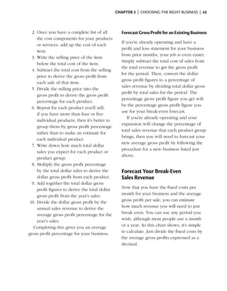 Chapter 3  | choosing the right business |  43



  2.	Once you have a complete list of all            Forecast Gross Profit for an Existing Business
      the cost components for your products
                                                     If you’re already operating and have a
      or services, add up the cost of each
                                                     profit and loss statement for your business
      item.
                                                     from prior months, your job is even easier.
  3.	Write the selling price of the item
                                                     Simply subtract the total cost of sales from
      below the total cost of the item.
                                                     the total revenue to get the gross profit
  4.	Subtract the total cost from the selling
                                                     for the period. Then, convert the dollar
      price to derive the gross profit from
                                                     gross profit figures to a percentage of
      each sale of that item.
                                                     sales revenue by dividing total dollar gross
  5.	Divide the selling price into the
                                                     profit by total sales for the period. The
      gross profit to derive the gross profit
                                                     percentage gross profit figure you get will
      percentage for each product.
                                                     be the percentage gross profit figure you
  6.	Repeat for each product you’ll sell;
                                                     use for your break-even forecast.
      if you have more than four or five
                                                        If you’re already operating and your
      individual products, then it’s better to
                                                     expansion will change the percentage of
      group them by gross profit percentage
                                                     total sales revenue that each product group
      rather than to make an estimate for
                                                     brings, then you will need to forecast your
      each individual product.
                                                     new average gross profit by following the
  7.	 Write down how much total dollar
                                                     procedure for a new business listed just
      sales you expect for each product or
                                                     above.
      product group.
  8.	Multiply the gross profit percentage
      by the total dollar sales to derive the        Forecast Your Break‑Even
      dollar gross profit from each product.         Sales Revenue
  9.	Add together the total dollar gross
      profit figures to derive the total dollar      Now that you have the fixed costs per
      gross profit from the year’s sales.            month for your business and the average
 10.	Divide the dollar gross profit by the           gross profit per sale, you can estimate
      annual sales revenue to derive the             how much revenue you will need to just
      average gross profit percentage for the        break even. You can use any period you
      year’s sales.                                  wish, although most people use a month
   Completing this gives you an average              or a year. As this chart shows, it’s simple
gross profit percentage for your business.           to calculate. Just divide the fixed costs by
                                                     the average gross profits expressed as a
                                                     decimal.
 